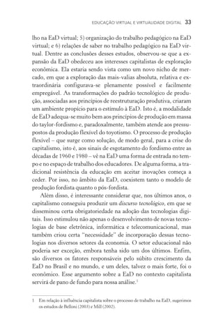EDUCAÇÃO VIRTUAL E VIRTUALIDADE DIGITAL  33
lho na EaD virtual; 5) organização do trabalho pedagógico na EaD
virtual; e 6) relações de saber no trabalho pedagógico na EaD vir­
tual. Dentre as conclusões desses estudos, observou­‑se que a ex-
pansão da EaD obedeceu aos interesses capitalistas de exploração
econômica. Ela estaria sendo vista como um novo nicho de mer­
cado, em que a exploração das mais­‑valias absoluta, relativa e ex-
traordinária configurava­‑se plenamente possível e facilmente
em­pregável. As transformações do padrão tecnológico de produ-
ção, associadas aos princípios de reestruturação produtiva, criaram
um ambiente propício para o estímulo à EaD. Isto é, a modalidade
de EaD adequa­‑se muito bem aos princípios de produção em massa
do taylor­‑fordismo e, paradoxalmente, também atende aos pressu-
postos da produção flexível do toyotismo. O processo de produção
flexível – que surge como solução, de modo geral, para a crise do
capitalismo, isto é, aos sinais de esgotamento do fordismo entre as
décadas de 1960 e 1980 – vê na EaD uma forma de entrada no tem-
po e no espaço de trabalho dos educadores. De alguma forma, a tra-
dicional resistência da educação em aceitar inovações começa a
ceder. Por isso, no âmbito da EaD, coexistem tanto o modelo de
produção fordista quanto o pós­‑fordista.
Além disso, é interessante considerar que, nos últimos anos, o
capitalismo conseguiu produzir um discurso tecnológico, em que se
disseminou certa obrigatoriedade na adoção das tecnologias digi-
tais. Isso estimulou não apenas o desenvolvimento de novas tecno-
logias de base eletrônica, informática e telecomunicacional, mas
também criou certa “necessidade” de incorporação dessas tecno­
logias nos diversos setores da economia. O setor educacional não
poderia ser exceção, embora tenha sido um dos últimos. Enfim,
são diversos os fatores responsáveis pelo súbito crescimento da
EaD no Brasil e no mundo, e um deles, talvez o mais forte, foi o
econômico. Esse argumento sobre a EaD no contexto capitalista
servirá de pano de fundo para nossa análise.
	Em relação à influência capitalista sobre o processo de trabalho na EaD, sugerimos
os estudos de Belloni (2003) e Mill (2002).
 