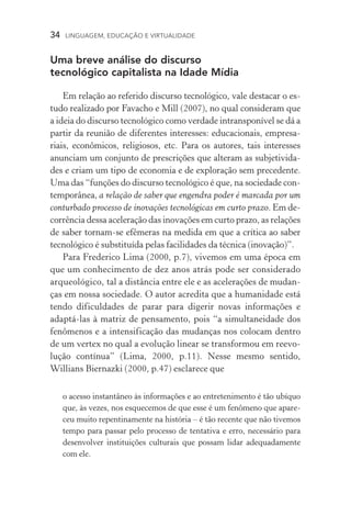 34  LINGUAGEM, EDUCAÇÃO E VIRTUALIDADE
Uma breve análise do discurso
tecnológico capitalista na Idade Mídia
Em relação ao referido discurso tecnológico, vale destacar o es­
tudo realizado por Favacho e Mill (2007), no qual consideram que
a ideia do discurso tecnológico como verdade intransponível se dá a
partir da reunião de diferentes interesses: educacionais, empresa-
riais, econômicos, religiosos, etc. Para os autores, tais interesses
anunciam um conjunto de prescrições que alteram as subjetivi­da­
des e criam um tipo de economia e de exploração sem precedente.
Uma das “funções do discurso tecnológico é que, na sociedade con-
temporânea, a relação de saber que engendra poder é marcada por um
conturbado processo de inovações tecnológicas em curto prazo. Em de-
corrência dessa aceleração das inovações em curto prazo, as relações
de saber tornam­‑se efêmeras na medida em que a crí­tica ao saber
tecnológico é substituída pelas facilidades da técnica (inovação)”.
Para Frederico Lima (2000, p.7), vivemos em uma época em
que um conhecimento de dez anos atrás pode ser considerado
arqueológico, tal a distância entre ele e as acelerações de mudan-
ças em nossa sociedade. O autor acredita que a humanidade está
tendo dificuldades de parar para digerir novas informações e
adaptá­‑las à matriz de pensamento, pois “a simultaneidade dos
fenômenos e a intensificação das mudanças nos colocam dentro
de um vertex no qual a evolução linear se transformou em reevo-
lução contínua” (Lima, 2000, p.11). Nesse mesmo sentido,
Willians Biernazki (2000, p.47) esclarece que
o acesso instantâneo às informações e ao entretenimento é tão ubíquo
que, às vezes, nos esquecemos de que esse é um fenômeno que apare-
ceu muito repentinamente na história – é tão recente que não tivemos
tempo para passar pelo processo de tentativa e erro, necessário para
desenvolver instituições culturais que possam lidar adequadamente
com ele.
 
