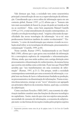 EDUCAÇÃO VIRTUAL E VIRTUALIDADE DIGITAL  35
Vale destacar que, hoje, a sociedade tem como característica
principal a intensificação do uso ou a supervalorização da informa-
ção. Considerando que a nova esfera de informação opera em um
contexto global, Kumar (1997, p.22) afirma que o “homem não
tem mais necessidade de buscá­‑la, já que ela pode ser trazida ao lar
ou ao escritório”. Aliás, como bem argumenta Manuel Castells
(1999, p.114), o total entendimento do mundo contemporâneo, in-
cluindo a revolução tecnológica atual, “exigiria a discussão da espe-
cificidade das novas tecnologias da informação ‘vis­‑a­‑vis’ seus
predecessores históricos também de caráter revolucionário”.
En-
tretanto, “o cerne da transformação que estamos vivendo na revo-
lução atual refere­‑se às tecnologias da informação, processamento e
comunicação” (Castells, 1999, p.68).
Nesse sentido, Kumar (1997), fundamentando­‑se em Daniel
Bell (1980), afirma que o que gerou essa sociedade da informação
foi a convergência explosiva de computador e telecomunicações.
Afirma, ainda, que essa união acabou com a antiga distinção entre
processamento e disseminação de conhecimentos, da mesma forma
que ocorria com mídias como a televisão. É por isso que Daniel Bell
acredita que “nos transformamos em uma economia de infor­
mação” (Kumar, 1997, p.21­‑2). Daí porque, sendo a sociedade
contemporânea sustentada por uma economia da informação, o ca-
pital tem sua forma de lucro e infraestrutura fundada na produção,
no processamento e na disseminação de informações. Numa econo­
mia dessa natureza, emerge­‑se um “novo” elemento a ser agregado
aos princípios objetivos da economia clássica, qual seja, a economia
da subjetivação.
Como concluem Favacho e Mill (2007), essa economia da subje-
tivação também constitui uma das funções do discurso tecnológico
no capitalismo. Assim, mais do que criar nos sujeitos uma pseudo-
necessidade de consumo de informações, a economia da subjetiva-
ção nutre­‑se das formas de inovações criadas pelos próprios sujeitos
	Argumento presente numa nota de pé de página (nota 11) do livro de Castells
(1999).
 