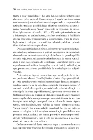 36  LINGUAGEM, EDUCAÇÃO E VIRTUALIDADE
frente a essa “necessidade”. Eis uma função cíclica e intermitente
do capital informacional. Essa economia é aquela que toma como
centro um conjunto de discursos válido por todo o corpo social e
retira dele todas as possibilidades objetivas e subjetivas de explo­
ração. Associada a essa “nova” concepção de economia, de capita-
lismo informacional (Castells, 1999, p.55), está a primazia do acesso
à informação, ao conhecimento, ao saber, combinada à facilidade
de sua produção, processamento e disseminação, fruto da articu­
lação entre tecnologias como satélites, televisão, telefone, cabo de
fibra óptica e microcomputadores.
Dessa economia da subjetivação decorre outro aspecto das fun-
ções do discurso tecnológico: a unidade demográfica. A capacidade
dos modernos meios de comunicação de influenciar grandes públi-
cos cria, hoje, outra relação no interior da cultura de massa. A novi-
dade é que esse conjunto de tecnologias (telemática) permite ao
capital o acesso à unidade demográfica da sociedade (o indivíduo), o
que, por sua vez, criou a possibilidade de manipulação das subjeti-
vidades.
As tecnologias digitais possibilitam a personalização de tal for-
ma que levam Manuel Castells (2003) e Nicolas Negroponte (1995,
p.158) a acreditar que os meios de comunicação de massa atingem a
unidade demográfica da sociedade, composta por uma só pessoa. O
acesso à unidade demográfica, materializado pela virtualização re-
cente (pela internet, especificamente), apresenta­‑se como uma es-
tratégia capitalista de exercer o poder, apreendendo a subjetividade
na sua capilaridade, ou seja, nos aspectos mais íntimos e locais. Isso
inaugura outra relação do capital com a cultura de massa. Agora
temos, com frequência, um “público de massa” composto de uma
“única pessoa”. Eis aí uma relação paradoxal. Se, por um lado, as
novas tecnologias da informação e comunicação possibilitam um
processo comunicacional em massa, por outro, num tempo consi-
derado “informacional”, tudo é feito por encomenda e a informa-
ção é extremamente personalizada.
O elemento crucial desse paradoxo é que o consumo de massa
não é apenas uma produção direcionada a um amplo e infinito pú-
 