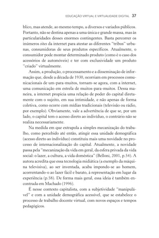 EDUCAÇÃO VIRTUAL E VIRTUALIDADE DIGITAL  37
blico, mas atende, ao mesmo tempo, a diversos e variados públicos.
Portanto, não se destina apenas a uma única e grande massa, mas às
particularidades desses enormes contingentes. Basta percorrer os
inúmeros sites da internet para atestar as diferentes “tribos” urba-
nas, consumidoras de seus produtos específicos. Atual­mente, o
consumidor pode montar determinado produto (como é o caso dos
acessórios de automóveis) e ter com exclusivi­dade um produto
“criado” virtualmente.
Assim, a produção, o processamento e a disseminação de infor-
mação que, desde a década de 1930, ocorriam em processos comu­
nicacionais de um­‑para­‑muitos, tornam­‑se agora, com a internet,
uma comunicação em estrela de muitos­‑para­‑muitos. Dessa ma-
neira, a internet propicia uma relação de poder do capital direta-
mente com o sujeito, em sua intimidade, e não apenas de forma
coletiva, como ocorre com mídias tradicionais (televisão ou rádio,
por exemplo). Obviamente, vale a advertência de que se, por um
lado, o capital tem o acesso direto ao indivíduo, o contrário não se
realiza necessariamente.
Na medida em que extrapola a simples mecanização do traba-
lho, como percebido até então, atingir essa unidade demográfica
(acesso direto ao indivíduo) constituiu mais uma novidade no pro-
cesso de internacionalização do capital. Atualmente, a novidade
passa pela “mecanização da vida em geral, da esfera privada da vida
social: o lazer, a cultura, a vida doméstica” (Belloni, 2001, p.54). A
autora acredita que essa tecnologia midiática (a exemplo da máqui-
na televisiva), ao ser inventada, acaba impondo­‑se ao homem,
acorrentando­‑o ao lazer fácil e barato, à representação em lugar da
experiência (p.58). De forma mais geral, essa ideia é também en-
contrada em Machado (1996).
É nesse contexto capitalista, com a subjetividade “manipulá-
vel” e com a unidade demográfica acessível, que se estabelece o
processo de trabalho docente virtual, com novos espaços e tempos
pedagógicos.
 