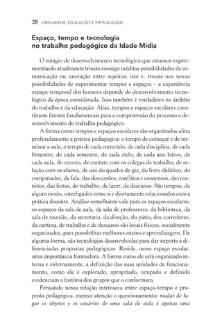 38  LINGUAGEM, EDUCAÇÃO E VIRTUALIDADE
Espaço, tempo e tecnologia
no trabalho pedagógico da Idade Mídia
O estágio de desenvolvimento tecnológico que estamos experi-
mentando atualmente trouxe consigo inéditas possibilidades de co-
municação ou interação entre sujeitos; isto é, trouxe­‑nos novas
possibilidades de experimentar tempos e espaços – a experiência
espaço­‑temporal dos homens depende do desenvolvimento tecno-
lógico da época considerada. Isso também é verdadeiro no âmbito
do trabalho e da educação. Aliás, tempos e espaços escolares cons-
tituem fatores fundamentais para a compreensão do processo e de-
senvolvimento do trabalho pedagógico.
A forma como tempos e espaços escolares são organizados afeta
profundamente a prática pedagógica: o tempo de começar e de ter-
minar a aula, o tempo de cada conteúdo, de cada disciplina, de cada
bimestre, de cada semestre, de cada ciclo, de cada ano letivo, de
cada aula, do recreio, de contato com os colegas de trabalho, de re-
lação com os alunos, de uso do quadro de giz, do livro didático, do
computador, da fala, das discussões, conflitos e consensos, das reu-
niões, das festas, de trabalho, de lazer, de descanso. São tempos, de
algum modo, interligados entre si e diretamente relacionados com a
prática docente. Análise semelhante vale para os espaços escolares:
os espaços da sala de aula, da sala de professores, da biblioteca, da
sala de reunião, da secretaria, da direção, do pátio, dos corredores,
da cantina, de trabalho e de descanso são locais físicos, socialmente
organizados, para possibilitar melhores ensino e aprendizagem. De
alguma forma, são tecnologias desenvolvidas para dar suporte a di-
ferenciadas propostas pedagógicas. Reside, nesse espaço escolar,
uma importância formadora. A forma como ele está organizado in-
terna e externamente, a definição das suas unidades de funciona-
mento, como ele é explorado, apropriado, ocupado e definido
evidenciam a história dos grupos que o conformam.
Pensando nessa relação intrínseca entre espaço­‑tempo e pro-
posta pedagógica, merece atenção o questionamento: mudar de lu-
gar os objetos e os usuários de uma sala de aula é apenas uma
 