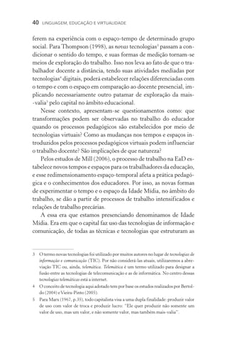 40  LINGUAGEM, EDUCAÇÃO E VIRTUALIDADE
ferem na experiência com o espaço­‑tempo de determinado grupo
social. Para Thompson (1998), as novas tecnologias
passam a con-
dicionar o sentido do tempo, e suas formas de medição tornam­‑se
meios de exploração do trabalho. Isso nos leva ao fato de que o tra-
balhador docente a distância, tendo suas atividades mediadas por
tecnologias
digitais, poderá estabelecer relações diferenciadas com
o tempo e com o espaço em comparação ao docente presencial, im-
plicando necessariamente outro patamar de exploração da mais­
‑valia
pelo capital no âmbito educacional.
Nesse contexto, apresentam­‑se questionamentos como: que
transformações podem ser observadas no trabalho do educador
quando os processos pedagógicos são estabelecidos por meio de
tecnologias virtuais? Como as mudanças nos tempos e espaços in-
troduzidos pelos processos pedagógicos virtuais podem influenciar
o trabalho docente? São implicações de que natureza?
Pelos estudos de Mill (2006), o processo de trabalho na EaD es-
tabelece novos tempos e espaços para os trabalhadores da edu­cação,
e esse redimensionamento espaço­‑temporal afeta a prática pedagó-
gica e o conhecimentos dos educadores. Por isso, as novas formas
de experimentar o tempo e o espaço da Idade Mídia, no âmbito do
trabalho, se dão a partir de processos de trabalho intensificados e
relações de trabalho precárias.
A essa era que estamos presenciando denominamos de Idade
Mídia. Era em que o capital faz uso das tecnologias de informação e
comunicação, de todas as técnicas e tecnologias que estruturam as
	O termo novas tecnologias foi utilizado por muitos autores no lugar de tecnologias de
informação e comunicação (TIC). Por não considerá­‑las atuais, utilizaremos a abre-
viação TIC ou, ainda, telemática. Telemática é um termo utilizado para designar a
fusão entre as tecnologias de telecomunicação e as de informática. No centro dessas
tecnologias telemáticas está a internet.
	O conceito de tecnologia aqui adotado tem por base os estudos realizados por Bertol-
do (2004) eVieira­‑Pinto (2005).
	 Para Marx (1967, p.35), todo capitalista visa a uma dupla finalidade: produzir valor
de uso com valor de troca e produzir lucro: “Ele quer produzir não somente um
valor de uso, mas um valor, e não somente valor, mas também mais­‑valia”.
 