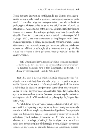 EDUCAÇÃO VIRTUAL E VIRTUALIDADE DIGITAL  45
Nesse contexto que vem se configurando nos últimos anos, a edu-
cação, de um modo geral, e a escola, mais especificamente, estão
sendo convidadas a repensar suas propostas curriculares. Práticas
pe­dagógicas diferenciadas estão sendo exigidas dos educadores
atualmente. A associação entre as áreas educacional e tecnológica
tor­­nou­‑se o centro dos esforços pedagógicos para formação do
cidadão. Esse foi o tema central de um estudo realizado por Mill
e Jorge (2007), em que destacaram as implicações entre letra­
mentos tra­dicional e digital na sociedade contemporânea. Como
eixo transversal, conside­raram que tanto as práticas cotidianas
quanto as políticas de educação têm sido repensadas a partir das
novas relações com o saber que estão sendo gestadas na sociedade
contemporânea.
Se há um consenso acerca das consequências sociais do maior aces-
so à informação é que a educação e o aprendizado permanente tornam­
‑se recursos essenciais para o bom desempenho no trabalho e o
desenvolvimento pessoal. (Castells, 2003, p.211)
Trabalhar com a internet ou desenvolver capacidade de apren-
dizado numa sociedade baseada nela exige um novo tipo de edu­
cação.Comoamaiorpartedainformaçãoestádisponível,destaca­‑se
a habilidade de decidir o que procurar, como obter isso, como pro-
cessar e utilizar as informações encontradas para a tarefa específica
que provocou sua busca – esse é o cerne dos quatro pilares da edu-
cação para o século XXI, estabelecidos pela equipe de Jacques De-
lors (2001).
As habilidades peculiares ao letramento tradicional já não pare-
cem suficientes para que as pessoas usufruam adequadamente do
mundo atual. Fazer amplo uso das mídias digitais em favor próprio
exige um letramento digital, o que implica o desenvolvimento de
estruturas cognitivas bastante complexas. Do ponto de vista da in-
clusão, carecemos da popularização das condições de acesso e inte-
ração com as tecnologias de informação e comunicação; carecemos
de amplas estratégias de inclusão digital, que incorporem a neces­
 