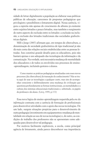 46  LINGUAGEM, EDUCAÇÃO E VIRTUALIDADE
sidade de letrar digitalmente a população ao elaborar suas polí­ticas
públicas de educação; carecemos de propostas pedagógicas que
privilegiem e possibilitem o letramento digital. Nessa carência, vi-
gora a espreita não apenas do crescimento do abismo já existente
entre sujeitos letrados e pouco letrados, mas também o surgimento
de outro aspecto de exclusão entre os letrados: a exclusão na inclu-
são; a exclusão dos letrados tradicionais das sociedades grafocên­
tricas digitais.
Mill e Jorge (2007) afirmam que, em tempos de cibercultura, a
denominação de sociedade grafocêntrica de tipo tradicional já não
dá mais conta das relações sociais estabelecidas entre as pessoas le-
tradas. Isso constitui grande desafio para os educadores, pois não
bastará apenas o uso adequado das tecnologias da informação e da
comunicação. Na verdade, será necessária mudança de mentali­dade
dos educadores e de todos os envolvidos nos processos de ensino­
‑aprendizagem, incluindo gestores e alunos.
Como manter as práticas pedagógicas atualizadas com esses novos
processos [da cibercultura] de transação do conhecimento? Não se tra-
ta aqui de usar as tecnologias a qualquer custo, mas sim de acompa-
nhar consciente e deliberadamente uma mudança de civilização que
questiona profundamente as formas institucionais, as mentalidades e a
cultura dos sistemas educacionais tradicionais e, sobretudo, os papéis
de professor e de aluno. (Lévy, 1999, p.172)
Essa nova lógica de ensino­‑aprendizagem requerida pela era da
informação contrasta com a carência de formação de profissionais
para desenvolver atividades com o apoio das novas tecnologias. De
um lado, surgem situações propícias para o desenvolvimento de
outrapedagogia(investimento em equipamentosemudançademen­
talidade em relação ao uso de novas tecnologias) e, de outro, as con-
dições de trabalho dos professores não se apresentam como ade-
quadas para desenvolver tal pedagogia.
Por motivos facilmente explicáveis, a escola, como principal
agência de letramento, ainda parece desconhecer sua importância
 