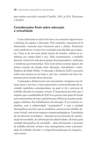 48  LINGUAGEM, EDUCAÇÃO E VIRTUALIDADE
para muitos em todo o mundo (Castells, 2003, p.203). Está posto
o desafio!
Considerações finais sobre educação
e virtualidade
Como informado no início do texto, em momento algum houve
a intenção de esgotar a discussão. Pelo contrário, esperamos tê-la
alimentado, trazendo mais elementos para o debate. Estaremos
mais satisfeitos se o texto tiver suscitado mais dúvidas que respos-
tas. Trata­‑se de um tema ainda carente de estudos, embora se es­
tabeleça em campo fértil e rico. Mais recentemente, o trabalho
do­cente virtual tem sido preocupação de pesquisadores, sindicatos
e instâncias governamentais. Este texto tentou mostrar alguns dos
pontos centrais da relação entre educação, virtualidade e traba­
lhadores da Idade Mídia. A educação a distância (EaD) concentra
todos esses pontos no seu bojo e, por isso, constitui um lócus im-
portante para estudos dessa natureza.
A educação a distância teve um crescimento vertiginoso nos úl-
timos anos e, por isso, o texto apresentou a contextualização da so-
ciedade capitalista contemporânea, na qual se dá o processo de
trabalho docente em tempos virtuais. É importante perceber que o
impulso que a modalidade de EaD teve possui como pano de fundo
uma metamorfose de base capitalista que influencia a prática peda-
gógica cotidiana dos trabalhadores da educação. É no contexto ca-
pitalista, com a subjetividade “manipulável” e com a unidade
demográfica acessível, que se estabelece o processo de trabalho do-
cente virtual, com novos espaços e tempos pedagógicos. A pro­dução
de um discurso tecnológico – baseado em movimentos de capilari-
zação da sociedade, de colonização da subjetividade e de busca pela
unidade demográfica da sociedade – afeta diretamente o processo
de trabalho docente virtual e traz consequências como a precarie­
dade do trabalho docente e a desprofissionalização da categoria...
entre outras.
 