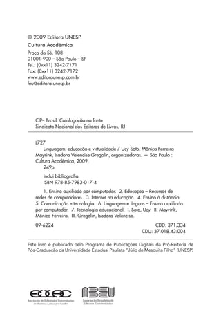 © 2009 Editora UNESP
Cultura Acadêmica
Praça da Sé, 108
01001-900 – São Paulo – SP
Tel.: (0xx11) 3242-7171
Fax: (0xx11) 3242-7172
www.editoraunesp.com.br
feu@editora.unesp.br
CIP– Brasil. Catalogação na fonte
Sindicato Nacional dos Editores de Livros, RJ
L727
Linguagem, educação e virtualidade / Ucy Soto, Mônica Ferreira
Mayrink, Isadora Valencise Gregolin, organizadoras. — São Paulo :
Cultura Acadêmica, 2009.
249p.
Inclui bibliografia
ISBN 978-85-7983-017-4
1. Ensino auxiliado por computador. 2. Educação – Recursos de
redes de computadores. 3. Internet na educação. 4. Ensino à distância.
5. Comunicação e tecnologia. 6. Linguagem e línguas – Ensino auxiliado
por computador. 7. Tecnologia educacional. I. Soto, Ucy. II. Mayrink,
Mônica Ferreira. III. Gregolin, Isadora Valencise.
09-6224 	 CDD: 371.334
CDU: 37.018.43:004
Este livro é publicado pelo Programa de Publicações Digitais da Pró-Reitoria de
Pós-Graduação da Universidade Estadual Paulista “Júlio de Mesquita Filho” (UNESP)
 