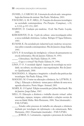 50  LINGUAGEM, EDUCAÇÃO E VIRTUALIDADE
DUSSEL,I.;CARUSO,M. A invenção da sala de aula:umagenea­
logia das formas de ensinar. São Paulo: Moderna, 2003.
FAVACHO, A. M. P.; MILL, D. Funções do discurso tecnológico
na sociedade contemporânea. Pro­­‑Posições (Campinas), v.18,
n.3 (53), p.197­­‑214, 2007.
HARVEY, D. Condição pós­­‑moderna. 10.ed. São Paulo: Loyola,
2001.
KERCKHOVE, D. de. A pele da cultura: uma investigação sobre
a nova realidade eletrônica. Lisboa: Relógio D’Água Editores,
1997.
KUMAR, K. Da sociedade pós­­‑industrial à pós­­‑moderna: novas teo­
rias sobre o mundo contemporâneo. Rio de Janeiro: Jorge Zahar,
1997.
LÉVY, P. As tecnologias da inteligência: o futuro do pensamento na
era da informática. Rio de Janeiro: Editora 34, 1993.
_____. Cibercultura. São Paulo: Editora 34, 1999.
_____. O que é o virtual? São Paulo: Editora 34, 1996.
LIMA, F. O. A sociedade digital: impacto da tecnologia na socie-
dade, na cultura, na educação e nas organizações. Rio de Janei-
ro: Qualitymark, 2000.
MACHADO, A. Máquina e imaginário: o desafio das poéticas das
tecnologias. São Paulo: Edusp, 1996.
MAGGIO, M. O tutor na educação a distância. In: LITWIN, E.
(Org.). Educação a distância: temas para o debate de uma nova
agenda educativa. Porto Alegre: Artmed, 2001.
MARX, K. O Capital. Edição resumida por Julian Borchardt. Rio
de Janeiro: Jorge Zahar, 1967.
MILL, D. Educação a distância e trabalho docente virtual: sobre
tecnologia, espaços, tempos, coletividade e relações sociais de
sexo na Idade Mídia. Belo Horizonte, 2006. Tese (doutorado) –
FAE/UFMG.
_____. Estudos sobre processos de trabalho em educação a distância
mediada por tecnologias da informação e da comunicação. Belo
Horizonte, 2002. Dissertação (mestrado) – FAE/UFMG.
_____; JORGE, G. Letramento, cognição e processos de inclusão
 