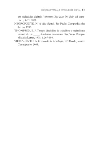 EDUCAÇÃO VIRTUAL E VIRTUALIDADE DIGITAL  51
em sociedades digitais. Vertentes (São João Del Rei), ed. espe-
cial, p.7­­‑21, 2007.
NEGROPONTE, N. A vida digital. São Paulo: Companhia das
Letras, 1995.
THOMPSON, E. P.Tempo, disciplina de trabalho e o capitalismo
industrial. In: _____. Costumes em comum. São Paulo: Compa-
nhia das Letras, 1998, p.267­­‑304.
VIEIRA­­‑PINTO, A. O conceito de tecnologia, v.2. Rio de Janeiro:
Contraponto, 2005.
 