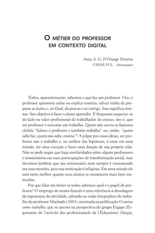 O métier do professor
em contexto digital
Anise A. G. D’Orange Ferreira
UNESP, FCL – Araraquara
Todos, aparentemente, sabemos o que faz um professor. Ora, o
professor apresenta aulas ou explica matéria, talvez tenha de pre­
parar as lições e, no final, dá provas e as corrige. Isso significa ensi-
nar. Seu objetivo é fazer o aluno aprender. É frequente esquecer­‑se
do lado ou valor profissional do trabalhador do ensino, isto é, que
ser professor é executar um trabalho. Quem não ouviu os famosos
clichês “fulano é professor e também trabalha” ou, então, “quem
sabe faz, quem não sabe, ensina”? A julgar por essas ideias, ser pro-
fessor não é trabalho e, na melhor das hipóteses, é estar em uma
missão, ter uma vocação e fazer uma doação de sua própria vida.
Não se pode negar que haja similaridades entre alguns professores
e missionários em suas preocupações de transformação social, mas
devemos lembrar que um missionário nem sempre é remunerado
em suas missões, pois sua motivação é religiosa. Em uma missão ele
será tanto melhor quanto seus alunos se mostrarem mais bem ins-
truídos.
Por que falar em métier se todos sabemos qual é o papel do pro-
fessor? O emprego do termo francês é uma referência à abordagem
da ergonomia da atividade, adotada na visão integradora do traba-
lho do professor Machado (2004), mostrada na publicação O ensino
como trabalho, que se ancora na perspectiva do grupo Ergape (Er-
gonomie de l’activité des professionnels de l’Éducation) (Saujat,
 