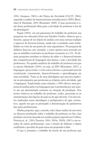 54  LINGUAGEM, EDUCAÇÃO E VIRTUALIDADE
2004, Amigues, 2004) e da Clínica da Atividade (CLOT, 2006),
seguindo a análise do interacionismo sociodiscursivo (ISD) (Bron-
ckart  Machado, 2004, Bronckart, 2008). O que acrescenta à vi-
são desse profissional olhar para a atividade do professor à luz de
tal abordagem?
Saujat (2004), em um panorama do trabalho do professor nas
pesquisas em educação feitas nos Estados Unidos, observa que o
docente, apesar de ser objeto de análise com uma extensa tradição
e aparecer de diversas formas, ainda não é estudado como traba-
lhador ou visto de um ponto de vista ergonômico. Na pesquisa da
didática francesa, por exemplo, o autor aponta uma recensão em
que os trabalhos centrados no professor resumem­‑se a 5%. As de-
mais pesquisas estudam os objetos do saber e o desenvolvimento
das competências de linguagem dos alunos, e não a atividade dos
professores. No quadro analítico do trabalho do professor em que
se ancora Machado (2004), ou seja, no ISD (Bronckart, 2007), a
linguagem, grosso modo, é vista como a forma e o principal meio de
constituição, transmissão, desenvolvimento e aprendizagem em
uma sociedade. Trata­‑se de uma abordagem que procura explici-
tar os pressupostos que permeiam as relações entre atividade, agir
e linguagem. Explicitadas essas relações, o ISD oferece uma pro-
posta de análise pela e na linguagem que é produzida por um sujei-
to em um determinado contexto ou situação de produção. Nos
textos relativos ao trabalho do professor, então, procuram­‑se as
interpretações das figuras de ação ou do agir docente. Um dos tex-
tos analisados nessa abordagem é prefigurativo do agir, norma­
tivo, aquele em que se pressupõe a disseminação de parâmetros
das ações profissionais.
Minha proposta, aqui, contudo, não é fazer análise de um texto
ou discurso produzido sobre o trabalho do professor on­‑line, mas
produzir um texto baseado em minha própria experiência (Collins,
Ferreira et. al., 2003; Ferreira, 2004, 2005a, 2005b, 2007) e em es-
tudos de outros profissionais, com o intuito de delinear o objeto
conflitante e peculiar do qual estou me propondo a falar.
O que é, portanto, o trabalho de ensino de um professor que
 