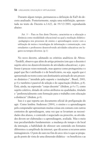 56  LINGUAGEM, EDUCAÇÃO E VIRTUALIDADE
Durante algum tempo, permaneceu a definição de EaD do de-
creto analisado. Posteriormente, surgiu uma redefinição, apresen-
tada no texto do Decreto n.5.622, de 19/12/2005, reproduzida
abaixo:
Art. 1o
– Para os fins deste Decreto, caracteriza­‑se a educação a
distância como modalidade educacional na qual a mediação didático­
‑pedagógica nos processos de ensino e aprendizagem ocorre com a
utilização de meios e tecnologias de informação e comunicação, com
estudantes e professores desenvolvendo atividades educativas em lu-
gares ou tempos diversos. (p.1)
No novo decreto, adotando os critérios analíticos de Abreu­
‑Tardelli, observo que além do artigo primeiro (em que o docente é
sujeito ativo no desenvolvimento de atividades educativas), o pro-
fessor é poucas vezes nomeado, mas aparece como protagonista e o
papel que lhe é atribuído é o de beneficiário, ou seja, aquele que é
apresentado no texto como um destinatário animado de um proces-
so dinâmico (“atendido pelo suporte e instalações”, Brasil, 2005,
p.4) e também é passível de seleção e de capacitação (ibidem, p.8).
Está, ainda, na expressão “corpo docente” (ibidem, p.4 e 7), como
sujeito coletivo, dotado de certos atributos ou qualidades, titulado
e “preferencialmente com formação para o trabalho com educação
a distância” (ibidem, p.4).
Isso é o que reporta um documento oficial de prefiguração do
agir. Como lembra Anderson (2004), o ensino e a aprendizagem
pelo computador apresentam muitas coisas em comum com outros
contextos de aprendizagem, uma vez que se levantam as necessi­
dades dos alunos, o conteúdo é negociado ou prescrito, as ativida-
des devem ser elaboradas e a aprendizagem, avaliada. Mas o meio
traz peculiaridades fundamentais: a mudança do tempo e do local
da interação, a habilidade de oferecer um conteúdo em formatos
diferentes e a amplitude da internet, que dá acesso a recursos antes
inimagináveis. O pote de ouro no fim do arco­‑íris é o que se propa-
ga do ponto de vista de uma dimensão didática – os benefícios e as
 
