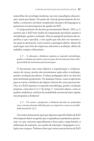 O métier do professor em contexto digital  57
maravilhas da tecnologia moderna; um novo paradigma educacio-
nal e assim por diante. Do ponto de vista do gerenciamento do tra-
balho, o contexto é um fator complicador da ação e da linguagem se
pensarmos nos pressupostos do quadro do ISD.
O artigo primeiro do decreto governamental (Brasil, 2005, p.1)
assume que a EaD tem modos de organização peculiares quanto à
metodologia, gestão e avaliação. Mas no parágrafo primeiro não es-
pecifica o que é peculiar, e sim aquilo que não deve ser inerente e
ser igual ao presencial, como mostra a passagem abaixo, depois da
qual segue uma lista de exigências referentes à avaliação, defesa de
trabalho, estágio e laboratório:
§ 1o
– A educação a distância organiza­‑se segundo metodologia,
gestão e avaliação peculiares, para as quais deverá estar prevista a obri-
gatoriedade de momentos presenciais para...
O documento tem como objetivo a regularização e credencia-
mento de cursos, porém não encontramos nada sobre a mediação,
gestão e avaliação peculiares. O plano pedagógico deve ser descrito
pela instituição proponente. De qualquer forma, o que se apresenta
para os cursos a distância são alguns critérios de cursos presenciais.
Ora, se a EaD organiza­‑se segundo metodologia, gestão e avaliação
próprias, como prevê o § 1o
do artigo 1o
, transcrito abaixo, como se
podem estabelecer critérios da modalidade presencial para regular
um programa a distância?
§ 1o
– Os cursos e programas a distância deverão ser projetados
com a mesma duração definida para os respectivos cursos na modali-
dade presencial. (p.2)
Vou tentar demonstrar aqui que algumas especificidades da EaD
têm impacto direto na gestão que é regulada por parâmetros presen-
ciais, no que concerne especialmente à hora­‑aula e carga horária, à
elaboração de materiais, aos modos de interação e linguagem e à re-
lação com os pares. Podemos dizer que certas características da EaD
 
