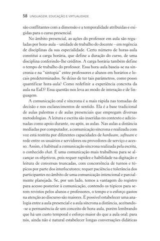 58  LINGUAGEM, EDUCAÇÃO E VIRTUALIDADE
são conflitantes com a dimensão e a temporalidade atribuídas e exi-
gidas para o curso presencial.
No âmbito presencial, as ações do professor em aula são regu­
ladas por hora­‑aula – unidade de trabalho do docente – em regência
de disciplinas da sua especialidade. Certo número de horas­‑aula
constitui a carga horária, que define a duração do curso, de uma
disciplina conferindo­‑lhe créditos. A carga horária também define
o tempo de trabalho do professor. Essa hora­‑aula baseia­‑se na sin-
cronia e na “sintopia” entre professores e alunos em horários e lo-
cais predeterminados. Se deixo de ter tais parâmetros, como posso
quantificar hora­‑aula? Como redefinir a experiência concreta da
aula na EaD? Essa questão nos leva ao modo de interação e de lin-
guagem.
A comunicação oral e síncrona é a mais rápida nas tomadas de
decisão e nos esclarecimentos de sentido. Ela é a base tradicio­nal
de aulas palestras e de aulas presenciais que empregam diversas
metodologias. A leitura e escrita são inseridas no contexto e adicio-
nadas como apoio durante, ou após, as aulas. Nas aulas a distância
mediadas por computador, a comunicação síncrona e realizada com
voz está restrita por diferentes capacidades de hardware, software e
rede entre os usuários e servidores ou provedores de serviço e aces-
so. Assim, é habitual a comunicação síncrona realizada pela escrita,
o conhecido chat. É uma comunicação mais trabalhosa para se al-
cançar os objetivos, pois requer rapidez e habilidade na digitação e
leitura de conversas truncadas, com concorrência de turnos e tó­
picos por parte dos interlocutores; requer paciência e tolerância dos
participantes no âmbito de uma comunicação intencional e parcial-
mente planejada. Se, por um lado, temos a vantagem do registro
para acesso posterior à comunicação, contendo os tópicos para se-
rem revistos pelos alunos e professores, o tempo e o esforço gastos
na atenção ao discurso são maiores. É possível estabelecer uma ana-
logia entre a aula presencial e a aula síncrona a distância, aceitando­
‑se a permanência de um conceito de hora­‑aula, porém lembrando
que há um custo temporal e esforço maior do que a aula oral; para
nós, ainda não é natural estabelecer longas conversações didáticas
 