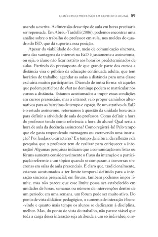 O métier do professor em contexto digital  59
usando a escrita. A dimensão desse tipo de aula em horas precisaria
ser repensada. Em Abreu­‑Tardelli (2006), podemos encontrar uma
análise sobre o trabalho do professor em aula, nos moldes do qua-
dro do ISD, que dá suporte a essa posição.
Apesar da viabilidade do chat, meio de comunicação síncrona,
uma das vantagens da internet na EaD é justamente a assincronia,
ou seja, o aluno não ficar restrito aos horários predeterminados de
aulas. Partindo do pressuposto de que grande parte dos cursos a
distância visa o público da educação continuada adulta, que tem
horários de trabalho, agendar as aulas a distância para uma classe
excluiria muitos participantes. Dizendo de outra forma: só aqueles
que podem participar do chat no domingo podem se matricular nos
cursos a distância. Estamos acostumados a impor essas condições
em cursos presenciais, mas a internet veio propor caminhos alter-
nativos para as barreiras de tempo e espaço. Se um atrativo da EaD
é o estudo assíncrono, retornamos à questão da unidade hora­‑aula
para definir a atividade de aula do professor. Como definir a hora
do professor tendo como referência a hora do aluno? Qual seria a
hora de aula da docência assíncrona? Como registrá­‑la? Pelo tempo
que ele gasta respondendo mensagens ou escrevendo uma instru-
ção? Por laudas ou caracteres? E o tempo da leitura, da reflexão e da
pesquisa que o professor tem de realizar para enriquecer a inte­
ração? Algumas pesquisas indicam que a comunicação em listas ou
fóruns aumenta consideravelmente o fluxo da interação e a partici-
pação referente a um tópico quando se comparam a conversas sín-
cronas em salas de aula presenciais. É claro que, tradicionalmente,
estamos acostumados a ter limite temporal definido para a inte­
ração síncrona presencial; em fóruns, também podemos impor li-
mite, mas não parece que esse limite possa ser estabelecido em
unidades de horas, semanas ou número de intervenções dentro de
um período; em uma semana, um fórum pode ser muito ativo. Do
ponto de vista didático­‑pedagógico, o aumento de interação é bem­
‑vindo e quanto mais tempo os alunos se dedicarem à disciplina,
melhor. Mas, do ponto de vista do trabalho, não parece viável que
toda a carga dessa interação seja atribuída a um só indivíduo, o re-
 