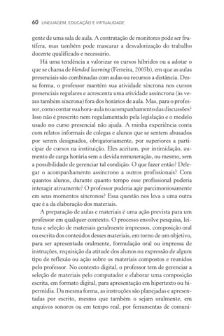 60  LINGUAGEM, EDUCAÇÃO E VIRTUALIDADE
gente de uma sala de aula. A contratação de monitores pode ser fru-
tífera, mas também pode mascarar a desvalorização do trabalho
docente qualificado e necessário.
Há uma tendência a valorizar os cursos híbridos ou a adotar o
que se chama de blended learning (Ferreira, 2005b), em que as aulas
presenciais são combinadas com aulas ou recursos a distância. Des-
sa forma, o professor mantém sua atividade síncrona nos cursos
presenciais regulares e acrescenta uma atividade assíncrona (às ve-
zes também síncrona) fora dos horários de aula. Mas, para o profes-
sor,comocontarsuahora­‑aulanoacompanhamentodasdiscussões?
Isso não é prescrito nem regulamentado pela legislação e o modelo
usado no curso presencial não ajuda. A minha experiência conta
com relatos informais de colegas e alunos que se sentem abusados
por serem designados, obrigatoriamente, por superiores a parti­
cipar de cursos na instituição. Eles aceitam, por intimidação, au-
mento de carga horária sem a devida remuneração, ou mesmo, sem
a possibilidade de gerenciar tal condição. O que fazer então? Dele-
gar o acompanhamento assíncrono a outros profissionais? Com
quantos alunos, durante quanto tempo esse profissional poderia
interagir ativamente? O professor poderia agir parcimoniosamente
em seus momentos síncronos? Essa questão nos leva a uma outra
que é a da elaboração dos materiais.
A preparação de aulas e materiais é uma ação prevista para um
professor em qualquer contexto. O processo envolve pesquisa, lei-
tura e seleção de materiais geralmente impressos, composição oral
ou escrita dos conteúdos desses materiais, em torno de um obje­tivo,
para ser apresentada oralmente, formulação oral ou impressa de
instruções, requisição da atitude dos alunos ou expressão de algum
tipo de reflexão ou ação sobre os materiais compostos e reunidos
pelo professor. No contexto digital, o professor tem de gerenciar a
seleção de materiais pelo computador e elaborar uma composição
escrita, em formato digital, para apresentação em hipertexto ou hi-
permídia. Da mesma forma, as instruções são planejadas e apresen-
tadas por escrito, mesmo que também o sejam oralmente, em
arquivos sonoros ou em tempo real, por ferramentas de comuni­
 