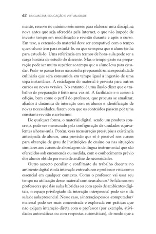 62  LINGUAGEM, EDUCAÇÃO E VIRTUALIDADE
mente, reservo no mínimo seis meses para elaborar uma disciplina
nova antes que seja oferecida pela internet, o que não impede de
investir tempo em modificação e revisão durante e após o curso.
Em tese, a extensão do material deve ser compatível com o tempo
que o aluno tem para estudá­‑lo, ou que se espera que o aluno tenha
para estudá­‑lo. Uma referência em termos de hora­‑aula pode ser a
carga horária de estudo do discente. Mas o tempo gasto na prepa­
ração pode ser muito superior ao tempo que o aluno leva para estu-
dar. Pode­‑se passar horas na cozinha preparando uma especialidade
culinária que será consumida em tempo igual à ingestão de uma
sopa instantânea. A reciclagem do material é prevista para outros
cursos ou novas versões. No entanto, é uma ilusão dizer que o tra-
balho de preparação é feito uma vez só. A facilidade e o acesso à
edição, bem como o perfil do professor, que procura se atualizar,
aliados à dinâmica de interação com os alunos e identificação de
novas necessidades, fazem com que os conteúdos passem por uma
constante revisão e acréscimo.
De qualquer forma, o material digital, sendo um produto con-
creto, pode ser mensurado pela configuração de unidades equiva-
lentes a horas­‑aula. Porém, essa mensuração pressupõe a existência
antecipada de alunos, uma previsão que só é possível nos cursos
para obtenção de grau de instituições de ensino ou nas situações
similares aos cursos de abordagem de língua instrumental que são
oferecidos sob encomenda ou medida, com o conhecimento prévio
dos alunos obtido por meio de análise de necessidades.
Outro aspecto peculiar e conflitante do trabalho docente no
ambiente digital é o da interação entre alunos e professor vista como
essencial em qualquer contexto. Como o professor vai usar seu
tempo na utilização desse material com seus alunos? Se falamos em
professores que dão aulas híbridas ou com apoio de ambientes digi-
tais, o espaço privilegiado da interação interpessoal pode ser o da
sala de aula presencial. Nesse caso, a interação pessoa­‑computador/
material pode ser mais concentrada e explorada em práticas que
não exigem interação direta com o professor (por exemplo, ativi­
dades automáticas ou com respostas automáticas), de modo que a
 