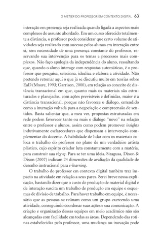 O métier do professor em contexto digital  63
interação em presença seja realizada quando ligada a aspectos mais
complexos do assunto abordado. Em um curso oferecido totalmen-
te a distância, o professor pode considerar que certo volume de ati-
vidades seja realizado com sucesso pelos alunos em interação entre
si, sem necessidade de uma presença constante do professor, re­
servando sua intervenção para os temas e processos mais com­
plexos. Não faço apologia da independência do aluno, ressaltando
que, quando o aluno interage com respostas automáticas, é o pro-
fessor que pesquisa, seleciona, idealiza e elabora a atividade. Não
pretendo retomar aqui o que já se discutiu muito em teorias sobre
EaD (Moore, 1993; Garrison, 2000), em relação ao conceito de dis-
tância transacional em que, quanto mais os materiais são estru­
turados e planejados, com ações previsíveis e definidas, maior é a
distância transacional, porque não favorece o diálogo, entendido
como a interação voltada para a negociação e compreensão de sen­
tidos. Basta salientar que, a meu ver, propostas estruturadas em
rede podem favorecer tanto ou mais o diálogo “novo” na relação
entre o professor e alunos, assim como podem promover insights
indutivamente esclarecedores que dispensam a intervenção com-
plementar do docente. A habilidade de lidar com os materiais co­
loca o trabalho do professor no plano de um verdadeiro artista
plástico, cujo espírito criador luta constantemente com a matéria,
para construir sua τέχνη. Para se ter uma ideia, Siragusa, Dixon 
Dixon (2007) indicam 24 dimensões de avaliação da qualidade de
desenho instrucional para e­‑learning.
O trabalho do professor em contexto digital também traz im-
pacto na atividade em relação a seus pares. Serei breve nessa expli-
cação, bastando dizer que o custo de produção de material digital e
de interação suscita um trabalho de produção em equipe e esque-
mas de divisão de trabalho. Para haver trabalho em equipe, é neces-
sário que as pessoas se reúnam como um grupo exercendo uma
atividade, conseguindo coordenar suas ações e sua comunicação. A
criação e organização dessas equipes em meio acadêmico não são
alcançadas com facilidade em todas as áreas. Dependendo das roti-
nas estabelecidas pelo professor, uma mudança ou inovação pode
 
