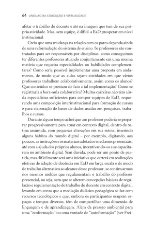 64  LINGUAGEM, EDUCAÇÃO E VIRTUALIDADE
afetar o trabalho do docente e até na imagem que tem de sua pró-
pria atividade. Mas, sem equipe, é difícil a EaD prosperar em nível
institucional.
Creio que uma mudança na relação com os pares dependa ainda
de uma reformulação do sistema de ensino. Se professores são con-
tratados para ser responsáveis por disciplinas, como conseguimos
ter diferentes professores atuando conjuntamente em uma mesma
matéria que requeira especialidades ou habilidades complemen­
tares? Como seria possível implementar uma proposta em anda-
mento, de modo que as aulas sejam atividades em que vários
professores trabalhem colaborativamente, assim como os alunos?
Que conteúdos se prestam de fato a tal implementação? Como se
registraria a hora­‑aula colaborativa? Muitas carreiras não têm ain-
da especialistas suficientes para compor equipes de EaD, reque-
rendo uma composição interinstitucional para formação de cur­sos
e para elaboração de bases de dados usadas em pesquisas, traba­
lhos e cursos.
Durante algum tempo achei que um professor poderia se prepa-
rar progressivamente para atuar em contexto digital, dentro da ro-
tina assumida, com pequenas alterações em sua rotina, inserindo
alguns hábitos do mundo digital – por exemplo, digitando, aos
poucos, as instruções e os materiais adotados em classes pre­senciais,
até com a ajuda dos próprios alunos, incentivando­‑os a se capacita-
rem no ambiente digital. Sem dúvida, pode ser um ponto de par­
tida,masdificilmenteseráumainiciativaqueverteráemrealizações
efetivas de adoção de docência em EaD em larga escala e de modo
de trabalho alternativo ao alcance desse professor, se continuarmos
nos mesmos moldes que regulamentam o trabalho do professor
presencial, ou seja, sem que se alterem concepções básicas de regu-
lação e regulamentação do trabalho do docente em contexto digital,
levando em conta que a mediação didático­‑pedagógica se faz com
recursos tecnológicos e que, embora os participantes ocupem es­
paços e tempos diversos, têm de compartilhar uma dimensão de
linguagem e de aprendizagem. Além da pressão ambiental para
uma “ecoformação” ou uma vontade de “autoformação” (ver Frei-
 