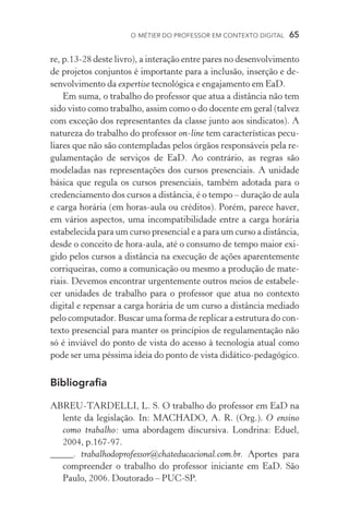 O métier do professor em contexto digital  65
re, p.13-28 deste livro), a interação entre pares no desenvolvimento
de projetos conjuntos é importante para a inclusão, inserção e de-
senvolvimento da expertise tecnológica e engajamento em EaD.
Em suma, o trabalho do professor que atua a distância não tem
sido visto como trabalho, assim como o do docente em geral (talvez
com exceção dos representantes da classe junto aos sindicatos). A
natureza do trabalho do professor on­‑line tem características pecu-
liares que não são contempladas pelos órgãos responsáveis pela re-
gulamentação de serviços de EaD. Ao contrário, as regras são
modeladas nas representações dos cursos presenciais. A unidade
básica que regula os cursos presenciais, também adotada para o
credenciamento dos cursos a distância, é o tempo – duração de aula
e carga horária (em horas­‑aula ou créditos). Porém, parece haver,
em vários aspectos, uma incompatibilidade entre a carga horária
estabelecida para um curso presencial e a para um curso a distância,
desde o conceito de hora­‑aula, até o consumo de tempo maior exi-
gido pelos cursos a distância na execução de ações aparentemente
corriqueiras, como a comunicação ou mesmo a produção de mate-
riais. Devemos encontrar urgentemente outros meios de estabele-
cer unidades de trabalho para o professor que atua no contexto
digital e repensar a carga horária de um curso a distância mediado
pelo computador. Buscar uma forma de replicar a estrutura do con-
texto presencial para manter os princípios de regulamentação não
só é inviável do ponto de vista do acesso à tecnologia atual como
pode ser uma péssima ideia do ponto de vista didático­‑pedagógico.
Bibliografia
ABREU­­‑TARDELLI, L. S. O trabalho do professor em EaD na
lente da legislação. In: MACHADO, A. R. (Org.). O ensino
como trabalho: uma abordagem discursiva. Londrina: Eduel,
2004, p.167­­‑97.
_____. trabalhodoprofessor@chateducacional.com.br. Aportes para
compreender o trabalho do professor iniciante em EaD. São
Paulo, 2006. Doutorado – PUC­­‑SP.
 
