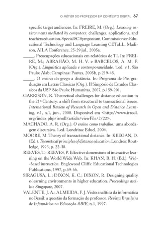 O métier do professor em contexto digital  67
specific target audiences. In: FREIRE, M. (Org.). Learning en-
vironments mediated by computers: challenges, applications, and
teacherseducation.SpecialSCSymposium,CommissiononEdu­
cational Technology and Language Learning CETaLL. �����Madi-
son, AILA Conference, 25­­‑29 jul., 2005a.
_____. Preocupações educacionais em relatórios de TI. In: FREI-
RE, M.; ABRAHÃO, M. H. V. e BARCELOS, A. M. F.
(Org.). Linguística aplicada e contemporaneidade. 1.ed. v.1. São
Paulo: Alab; Campinas: Pontes, 2005b, p.219­­‑45.
_____. O ensino do grego a distância. In: Programa de Pós­­‑gra­
duação em Letras Clássicas (Org.). II Simpósio de Estudos Clás-
sicos da USP. São Paulo: Humanitas, 2007, p.159­­‑201.
GARRISON, R. Theoretical challenges for distance education in
the 21st
Century: a shift from structural to transactional issues.
International Review of Research in Open and Distance Learn-
ing, v.1, n.1, jun., 2000. ���������������������������������Disponível em http://www.irrodl.
org/index.php/irrodl/article/viewFile/2/22.
MACHADO, A. R. (Org.). O ensino como trabalho: uma aborda-
gem discursiva. ����������������������������1.ed. Londrina: Eduel, 2004.
MOORE, M. Theory of transactional distance. In: KEEGAN, D.
(Ed.).Theoreticalprinciplesofdistanceeducation.Londres:Rout­
ledge, 1993, p. 22­­‑38.
REEVES,T.; REEVES, P. Effective dimensions of interactive lear­
ning on the World Wide Web. In: KHAN, B. H. (Ed.). Web­­
‑based instruction. Englewood Cliffs: Educational Technologies
Publications, 1997, p.59­­‑66.
SIRAGUSA, L.; DIXON, K. C.; DIXON, R. Designing quality
e­­‑learning environments in higher education. Proceedings asci-
lite Singapore, 2007.
VALENTE, J. A.; ALMEIDA, F. J.Visão analítica da informática
no Brasil: a questão da formação do professor. Revista Brasileira
de Informática na Educação­­‑SBIE, n.1, 1997.
 