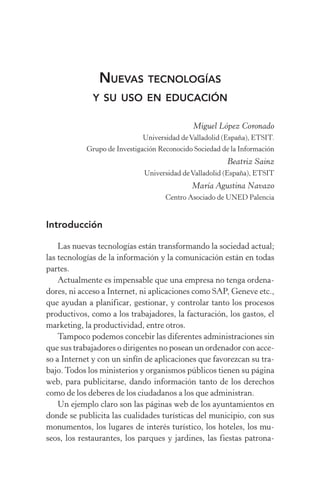 Nuevas tecnologías
y su uso en educación
Miguel López Coronado
Universidad deValladolid (España), ETSIT.
Grupo de Investigación Reconocido Sociedad de la Información
Beatriz Sainz
Universidad deValladolid (España), ETSIT
María Agustina Navazo
Centro Asociado de UNED Palencia
Introducción
Las nuevas tecnologías están transformando la sociedad actual;
las tecnologías de la información y la comunicación están en todas
partes.
Actualmente es impensable que una empresa no tenga ordena-
dores, ni acceso a Internet, ni aplicaciones como SAP, Geneve etc.,
que ayudan a planificar, gestionar, y controlar tanto los procesos
productivos, como a los trabajadores, la facturación, los gastos, el
marketing, la productividad, entre otros.
Tampoco podemos concebir las diferentes administraciones sin
que sus trabajadores o dirigentes no posean un ordenador con acce-
so a Internet y con un sinfín de aplicaciones que favorezcan su tra-
bajo. Todos los ministerios y organismos públicos tienen su página
web, para publicitarse, dando información tanto de los derechos
como de los deberes de los ciudadanos a los que administran.
Un ejemplo claro son las páginas web de los ayuntamientos en
donde se publicita las cualidades turísticas del municipio, con sus
monumentos, los lugares de interés turístico, los hoteles, los mu­
seos, los restaurantes, los parques y jardines, las fiestas patrona-
 