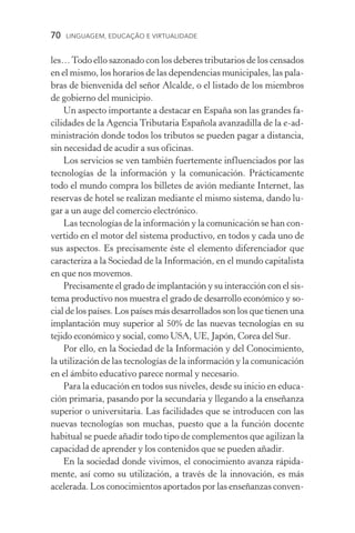 70  LINGUAGEM, EDUCAÇÃO E VIRTUALIDADE
les…Todo ello sazonado con los deberes tributarios de los censados
en el mismo, los horarios de las dependencias municipales, las pala-
bras de bienvenida del señor Alcalde, o el listado de los miembros
de gobierno del municipio.
Un aspecto importante a destacar en España son las grandes fa-
cilidades de la Agencia Tributaria Española avanzadilla de la e­‑ad-
ministración donde todos los tributos se pueden pagar a distancia,
sin necesidad de acudir a sus oficinas.
Los servicios se ven también fuertemente influenciados por las
tecnologías de la información y la comunicación. Prácticamente
todo el mundo compra los billetes de avión mediante Internet, las
reservas de hotel se realizan mediante el mismo sistema, dando lu-
gar a un auge del comercio electrónico.
Las tecnologías de la información y la comunicación se han con-
vertido en el motor del sistema productivo, en todos y cada uno de
sus aspectos. Es precisamente éste el elemento diferenciador que
caracteriza a la Sociedad de la Información, en el mundo capitalista
en que nos movemos.
Precisamente el grado de implantación y su interacción con el sis-
tema productivo nos muestra el grado de desarrollo económico y so-
cial de los países. Los países más desarrollados son los que tienen una
implantación muy superior al 50% de las nuevas tecnologías en su
tejido económico y social, como USA, UE, Japón, Corea del Sur.
Por ello, en la Sociedad de la Información y del Conocimiento,
la utilización de las tecnologías de la información y la comunicación
en el ámbito educativo parece normal y necesario.
Para la educación en todos sus niveles, desde su inicio en educa-
ción primaria, pasando por la secundaria y llegando a la enseñanza
superior o universitaria. Las facilidades que se introducen con las
nuevas tecnologías son muchas, puesto que a la función docente
habitual se puede añadir todo tipo de complementos que agilizan la
capacidad de aprender y los contenidos que se pueden añadir.
En la sociedad donde vivimos, el conocimiento avanza rápida-
mente, así como su utilización, a través de la innovación, es más
acelerada. Los conocimientos aportados por las enseñanzas conven-
 