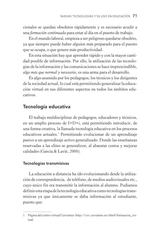 Nuevas Tecnologías y su Uso en Educación  71
cionales se quedan obsoletos rápidamente y es necesario acudir a
una formación continuada para estar al día en el puesto de trabajo.
En el mundo laboral, empieza a ser peligroso quedarse obsoleto,
ya que siempre puede haber alguien más preparado para el puesto
que se ocupa, o que genere más productividad.
En esta situación hay que aprender rápido y con la mayor canti-
dad posible de información. Por ello, la utilización de las tecnolo­
gías de la información y las comunicaciones se hace imprescindible,
algo más que normal y necesario, es una arma para el desarrollo.
Es algo asumido por los pedagogos, los técnicos y los dirigentes
de la sociedad actual, lo cual está permitiendo generalizar la educa-
ción virtual en sus diferentes aspectos en todos los ámbitos edu­
cativos.
Tecnología educativa
El trabajo muldisciplinar de pedagogos, educadores y técnicos,
en un amplio proceso de I+D+i, está permitiendo introducir, de
una forma creativa, la llamada tecnología educativa en los procesos
educativos actuales.
Permitiendo evolucionar de un aprendizaje
pasivo a un aprendizaje activo generalizado. Donde las enseñanzas
reservadas a las elites se generalicen, al abaratar costos y mejorar
calidades (García  Lavié, 2000).
Tecnologías transmisivas
La educación a distancia ha ido evolucionando desde la utiliza-
ción de correspondencia, de teléfono, de medios audiovisuales etc.,
cuyo único fin era transmitir la información al alumno. Podíamos
definirestaetapadelatecnologíaeducativacomotecnologíastrans­
misivas ya que únicamente se daba información al estudiante,
puesto que:
	 Página del centro virtual Cervantes: http://cvc.cervantes.es/obref/formacion_vir-
tual.
 