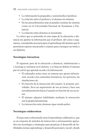 72  LINGUAGEM, EDUCAÇÃO E VIRTUALIDADE
•	La información la preparaba y suministraba el profesor.
•	La relación entre el profesor y el alumno era mínima.
•	En los procedimientos más avanzados existían las tutorías
(como en la Universidad Nacional de Enseñanza a Dis­
tancia).
•	La relación entre alumnos es inexistente.
Lo único que se pretendía en esta etapa de la educación a dis-
tancia era aportar la información que el profesor, del curso o asig-
natura, consideraba necesaria para el aprendizaje del alumno que le
permitiera superar una prueba o examen para conseguir un título o
un diploma.
Tecnologías interactivas
El siguiente paso de la educación a distancia, teleformación o
e­‑learning es centrarse en el alumno, y se basa en definir el sistema
por el cual él que aprende accede a la información.
•	El ordenador actúa como un sistema que aporta informa­
ción: accede a los contenidos formativos, los ejercicios, las
simulaciones etc.
•	En función de la interacción del usuario, le propone acti­
vidades, lleva un seguimiento de sus acciones y hace una
retroalimentación hacia el usuario en función de sus accio-
nes.
•	El alumno adquiere habilidades mediante la interacción
con la propia herramienta.
•	La interacción entre alumnos sigue siendo pobre.
Tecnologías colaborativas
El paso más evolucionado sería el aprendizaje colaborativo, que
es un conjunto de métodos de instrucción y entrenamiento apoya-
dos con tecnología y estrategias para propiciar el desarrollo de ha-
bilidades mixtas (aprendizaje y desarrollo personal y social), donde
 