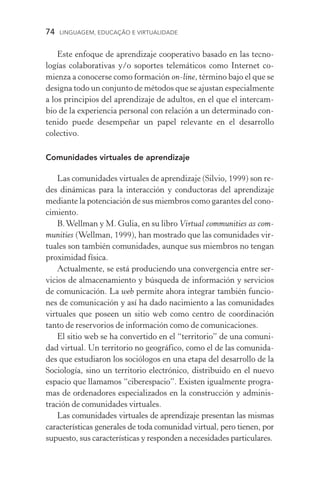 74  LINGUAGEM, EDUCAÇÃO E VIRTUALIDADE
Este enfoque de aprendizaje cooperativo basado en las tecno­
logías colaborativas y/o soportes telemáticos como Internet co-
mienza a conocerse como formación on­‑line, término bajo el que se
designa todo un conjunto de métodos que se ajustan especial­mente
a los principios del aprendizaje de adultos, en el que el intercam-
bio de la experiencia personal con relación a un determinado con-
tenido puede desempeñar un papel relevante en el desarrollo
colectivo.
Comunidades virtuales de aprendizaje
Las comunidades virtuales de aprendizaje (Silvio, 1999) son re-
des dinámicas para la interacción y conductoras del aprendizaje
mediante la potenciación de sus miembros como garantes del cono-
cimiento.
B.Wellman y M. Gulia, en su libro Virtual communities as com-
munities (Wellman, 1999), han mostrado que las comunidades vir-
tuales son también comunidades, aunque sus miembros no tengan
proximidad física.
Actualmente, se está produciendo una convergencia entre ser-
vicios de almacenamiento y búsqueda de información y servi­cios
de comunicación. La web permite ahora integrar también funcio-
nes de comunicación y así ha dado nacimiento a las comunidades
vir­tuales que poseen un sitio web como centro de coordinación
tanto de reservorios de información como de comunicaciones.
El sitio web se ha convertido en el “territorio” de una comuni-
dad virtual. Un territorio no geográfico, como el de las comunida-
des que estudiaron los sociólogos en una etapa del desarrollo de la
Sociología, sino un territorio electrónico, distribuido en el nuevo
espacio que llamamos “ciberespacio”. Existen igualmente progra-
mas de ordenadores especializados en la construcción y adminis-
tración de comunidades virtuales.
Las comunidades virtuales de aprendizaje presentan las mismas
características generales de toda comunidad virtual, pero tienen, por
supuesto, sus características y responden a necesidades particulares.
 