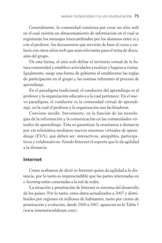 Nuevas Tecnologías y su Uso en Educación  75
Generalmente, la comunidad comienza por crear un sitio web
en el cual existirá un almacenamiento de información en el cual se
registrarán los mensajes intercambiados por los alumnos entre si y
con el profesor, los documentos que servirán de base al curso y en-
laces con otros sitios web que sean relevantes para el tema de discu-
sión del grupo.
De esta forma, el sitio web define el territorio virtual de la fu­
tura comunidad y establece actividades a realizar y lugares a visitar.
Igualmente, surge una forma de gobierno al establecerse las reglas
de participación en el grupo y las normas referentes al proceso de
aprendizaje.
En el paradigma tradicional, el conductor del aprendizaje es el
profesor y la organización educativa a la cual pertenece. En el nue-
vo paradigma, el conductor es la comunidad virtual de aprendi­
zaje, en la cual el profesor y la organización son facilitadoras.
Conviene incidir, brevemente, en la función de las tecnolo­
gías de la información y la comunicación en las comunidades vir-
tuales de aprendizaje. Esta es garantizar la enseñanza a distancia
por vía telemática mediante nuevos entornos virtuales de apren-
dizaje (EVA), que deben ser: interactivos, amigables, participa-
tivos y colaborativos. Siendo Internet el soporte que le da agilidad
a la distancia.
Internet
Como acabamos de decir es Internet quien da agilidad a la dis-
tancia, por lo tanto es imprescindible que las partes interesadas en
e­‑learning estén conectadas a la red de redes.
La situación y penetración de Internet es síntoma del desarrollo
de los países. Por lo tanto, estos datos actualizados a 2007 y distri-
buidos por regiones en millones de habitantes, tanto por ciento de
penetración y evolución, desde 2000 a 2007, aparecen en la Tabla 1
(www.internetworldstast.com).
 