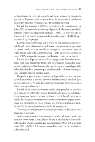Nuevas Tecnologías y su Uso en Educación  77
media a través de Internet, o sea, la web es un sistema de hipertexto
que utiliza Internet como su mecanismo de transporte o, desde otro
punto de vista, una forma gráfica de explorar Internet.
La web fue creada en 1989 en un instituto de investigación de
Suiza. Ella se basa en buscadores y el protocolo de transporte de hi-
pertexto (hypertext transport protocol – http). La mayoría de los
documentos de la web se crean utilizando lenguaje HTML (hiper-
texto markup language).
Es importante saber que web o www no son sinónimo de Inter-
net, la web es un subconjunto de Internet que consiste en páginas a
las que se puede acceder usando un navegador. Internet es la red de
redes donde está toda la información. Tanto el correo electrónico,
como FTPs, juegos etc. son parte de Internet, pero no de la web.
Para buscar hipertexto se utilizan programas llamados busca-
dores web que recuperan trozos de información (llamados docu-
mentosopáginas web)delosservidoreswebymuestranenlapantalla
del ordenador de la persona que está buscando la información grá-
fica, textual o video e incluso audio.
Después se pueden seguir enlaces o hyperlinks en cada página a
otros documentos o incluso devolver información al servidor para
interactuar con él. Al acto de seguir un enlace tras otro a veces se le
llama navegar en Internet.
La web se ha convertido en un medio muy popular de publicar
información en Internet, y con el desarrollo del protocolo de trans-
ferencia segura (secured server protocol – http), la web es ahora un
medio de comercio electrónico donde los consumidores pueden es-
coger sus productos on­‑line y realizar sus compras utilizando la in-
formación de sus tarjetas bancarias de forma segura.
Y como no es el soporte vehicular de enseñanza a distancia, tele-
decación, e­‑learning…
Sería bueno observar la web como el estado del www, desde, por
ejemplo, 1994 hasta la actualidad. Dicha evolución la podemos di-
vidir en dos etapas, aquella que denominamos Web 1.0, que llega
hasta 2004, y laWeb 2.0, que se desarrolla a partir de dicho año has-
ta la actualidad.
 