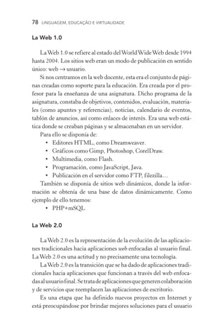 78  LINGUAGEM, EDUCAÇÃO E VIRTUALIDADE
La Web 1.0
LaWeb 1.0 se refiere al estado delWorldWideWeb desde 1994
hasta 2004. Los sitios web eran un modo de publicación en sentido
único: web → usuario.
Si nos centramos en la web docente, esta era el conjunto de pági-
nas creadas como soporte para la educación. Era creada por el pro-
fesor para la enseñanza de una asignatura. Dicho programa de la
asignatura, constaba de objetivos, contenidos, evaluación, materia-
les (como apuntes y referencias), noticias, calendario de eventos,
tablón de anuncios, así como enlaces de interés. Era una web está­
tica donde se creaban páginas y se almacenaban en un servidor.
Para ello se disponía de:
•	Editores HTML, como Dreamweaver.
•	 Gráficos como Gimp, Photoshop, CorelDraw.
•	 Multimedia, como Flash.
•	 Programación, como JavaScript, Java.
•	 Publicación en el servidor como FTP, filezilla…
También se disponía de sitios web dinámicos, donde la infor-
mación se obtenía de una base de datos dinámicamente. Como
ejemplo de ello tenemos:
•	 PHP+mSQL
La Web 2.0
LaWeb 2.0 es la representación de la evolución de las aplicacio-
nes tradicionales hacia aplicaciones web enfocadas al usuario final.
LaWeb 2.0 es una actitud y no precisamente una tecnología.
LaWeb 2.0 es la transición que se ha dado de aplicaciones tradi-
cionales hacia aplicaciones que funcionan a través del web enfoca-
dasalusuariofinal.Setratadeaplicacionesquegenerencola­boración
y de servicios que reemplacen las aplicaciones de escritorio.
Es una etapa que ha definido nuevos proyectos en Internet y
está preocupándose por brindar mejores soluciones para el usuario
 