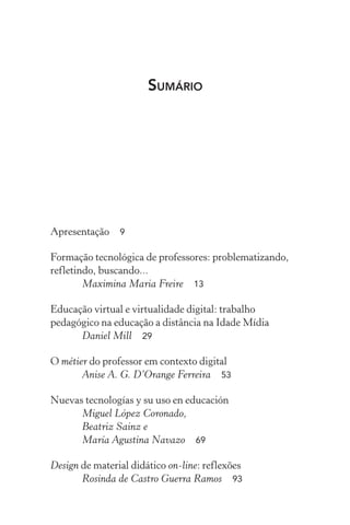 Sumário
Apresentação  9
Formação tecnológica de professores: problematizando,
refletindo, buscando...
Maximina Maria Freire  13
Educação virtual e virtualidade digital: trabalho
pedagógico na educação a distância na Idade Mídia
Daniel Mill  29
O métier do professor em contexto digital
Anise A. G. D’Orange Ferreira  53
Nuevas tecnologías y su uso en educación
Miguel López Coronado,
Beatriz Sainz e
María Agustina Navazo  69
Design de material didático on-line: reflexões
Rosinda de Castro Guerra Ramos  93
 