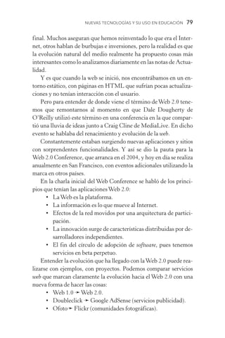 Nuevas Tecnologías y su Uso en Educación  79
final. Muchos aseguran que hemos reinventado lo que era el Inter-
net, otros hablan de burbujas e inversiones, pero la realidad es que
la evolución natural del medio realmente ha propuesto cosas más
interesantes como lo analizamos diariamente en las notas de Actua­
lidad.
Y es que cuando la web se inició, nos encontrábamos en un en-
torno estático, con páginas en HTML que sufrían pocas actualiza-
ciones y no tenían interacción con el usuario.
Pero para entender de donde viene el término deWeb 2.0 tene-
mos que remontarnos al momento en que Dale Dougherty de
O’Reilly utilizó este término en una conferencia en la que compar-
tió una lluvia de ideas junto a Craig Cline de MediaLive. En dicho
evento se hablaba del renacimiento y evolución de la web.
Constantemente estaban surgiendo nuevas aplicaciones y sitios
con sorprendentes funcionalidades. Y así se dio la pauta para la
Web 2.0 Conference, que arranca en el 2004, y hoy en día se realiza
anualmente en San Francisco, con eventos adicionales utilizando la
marca en otros países.
En la charla inicial del Web Conference se habló de los princi-
pios que tenían las aplicacionesWeb 2.0:
•	LaWeb es la plataforma.
•	La información es lo que mueve al Internet.
•	Efectos de la red movidos por una arquitectura de partici-
pación.
•	La innovación surge de características distribuidas por de-
sarrolladores independientes.
•	El fin del círculo de adopción de software, pues tenemos
servicios en beta perpetuo.
Entender la evolución que ha llegado con laWeb 2.0 puede rea-
lizarse con ejemplos, con proyectos. Podemos comparar servicios
web que marcan claramente la evolución hacia el Web 2.0 con una
nueva forma de hacer las cosas:
•	 Web 1.0 ➛Web 2.0.
•	Doubleclick ➛ Google AdSense (servicios publicidad).
•	Ofoto➛ Flickr (comunidades fotográficas).
 