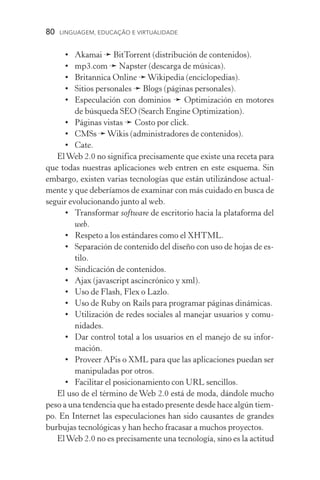 80  LINGUAGEM, EDUCAÇÃO E VIRTUALIDADE
•	Akamai ➛ BitTorrent (distribución de contenidos).
•	 mp3.com ➛ Napster (descarga de músicas).
•	 Britannica Online ➛Wikipedia (enciclopedias).
•	 Sitios personales ➛ Blogs (páginas personales).
•	Especulación con dominios ➛ Optimización en motores
de búsqueda SEO (Search Engine Optimization).
•	 Páginas vistas ➛ Costo por click.
•	CMSs ➛Wikis (administradores de contenidos).
•	Cate.
ElWeb 2.0 no significa precisamente que existe una receta para
que todas nuestras aplicaciones web entren en este esquema. Sin
embargo, existen varias tecnologías que están utilizándose actual-
mente y que deberíamos de examinar con más cuidado en busca de
seguir evolucionando junto al web.
•	Transformar software de escritorio hacia la plataforma del
web.
•	Respeto a los estándares como el XHTML.
•	 Separación de contenido del diseño con uso de hojas de es-
tilo.
•	 Sindicación de contenidos.
•	 Ajax (javascript ascincrónico y xml).
•	 Uso de Flash, Flex o Lazlo.
•	 Uso de Ruby on Rails para programar páginas dinámicas.
•	 Utilización de redes sociales al manejar usuarios y comu-
nidades.
•	Dar control total a los usuarios en el manejo de su infor-
mación.
•	 Proveer APis o XML para que las aplicaciones puedan ser
manipuladas por otros.
•	 Facilitar el posicionamiento con URL sencillos.
El uso de el término de Web 2.0 está de moda, dándole mucho
peso a una tendencia que ha estado presente desde hace algún tiem-
po. En Internet las especulaciones han sido causantes de grandes
burbujas tecnológicas y han hecho fracasar a muchos proyectos.
ElWeb 2.0 no es precisamente una tecnología, sino es la actitud
 