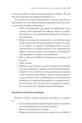 Nuevas Tecnologías y su Uso en Educación  81
con la que debemos trabajar para desarrollar en Internet. Tal vez
allí está la reflexión más importante delWeb 2.0.
De todo lo dicho hasta ahora podemos concretar una serie de
herramientas con uso docente de gran importancia para la evolu­
ción de las tecnologías colaborativas:
•	 Wiki: web colaborativo que puede ser editado por varios
usuarios. Está organizado por páginas, tiene una carácter
más dinámico, una organización atemporal y orientado a
la colaboración.
•	 Blogs: es un espacio de comunicación, con un formato ágil,
rápido y funcional. Está organizado por entradas, su carác-
ter es estático, se organiza cronológicamente y está más
orientado hacia el trabajo personal. Está organizado por
páginas, tiene una carácter más dinámico, una organiza­
ción atemporal y orientado a la colaboración.
•	RSS: usado para redifundir contenidos a suscriptores de
una web.
•	CMS: moodle.
•	 Webquest: que consiste en una actividad de aprendizaje
en la que el alumno lee, analiza y sintetiza información uti-
lizando el www. El profesor es el que anima a los alumnos
a que construyan activamente, según su propio entendi-
miento, un tema. Esto es posible gracias a la resolución de
problemas, la respuesta de preguntas y la cooperación en-
tre los alumnos. En este caso, no es necesaria la construc­
ción de un sitio web. Ejemplo de ello esWebQuest.
El entorno virtual de aprendizaje
Entonces el VLE, entorno virtual de aprendizaje, se concreta
en:
•	En un sistema software diseñado para soportar la enseñan-
za y el aprendizaje en un contexto educativo.
•	 Hacer uso de Internet (e­‑learning).
•	 Proporcionar herramientas para comunicación, subida de
 