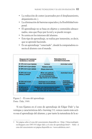 Nuevas Tecnologías y su Uso en Educación  83
•	La reducción de costes (acarreados por el desplazamiento,
alojamiento etc.).
•	La eliminación de barreras espaciales y la flexibilidad tem-
poral.
•	El aprendizaje no se basa en objetos y contenidos almace-
nados, sino que fluye por la red y se puede recoger.
•	 Se centra en los intereses del alumno.
•	Este tipo de aprendizaje, se realiza por inmersión, es decir,
que se aprende haciendo.
•	Es un aprendizaje “conectado”, donde la computadora co-
necta al alumno con el mundo.
Si nos fijamos en el cono de aprendizaje de Edgar Dale
y las
ventajas y características del e­‑learning 2.0, vemos cuanto más acti-
vo sea el aprendizaje del alumno, y por tanto la naturaleza de la ac-
	 Ver página sobre el cono del conocimiento disponible en: http://bitacoradelgale-
on.blogspot.com/2007/05/edgar­‑dale­‑y­‑el­‑cono­‑de­‑aprendizaje.html. Sobre el
cono del conocimiento ver página disponible en: www.sabiduría.com.
Figura 2 – El cono del aprendizaje.
Fonte: Dale, 1969.
 