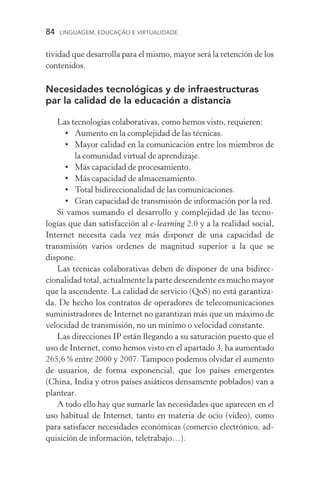 84  LINGUAGEM, EDUCAÇÃO E VIRTUALIDADE
tividad que desarrolla para el mismo, mayor será la retención de los
contenidos.
Necesidades tecnológicas y de infraestructuras
par la calidad de la educación a distancia
Las tecnologías colaborativas, como hemos visto, requieren:
•	Aumento en la complejidad de las técnicas.
•	 Mayor calidad en la comunicación entre los miembros de
la comunidad virtual de aprendizaje.
•	 Más capacidad de procesamiento.
•	 Más capacidad de almacenamiento.
•	Total bidireccionalidad de las comunicaciones.
•	 Gran capacidad de transmisión de información por la red.
Si vamos sumando el desarrollo y complejidad de las tecno­
logías que dan satisfacción al e­‑learning 2.0 y a la realidad social,
Internet necesita cada vez más disponer de una capacidad de
transmisión varios ordenes de magnitud superior a la que se
dispone.
Las técnicas colaborativas deben de disponer de una bidirec-
cionalidad total, actualmente la parte descendente es mucho mayor
que la ascendente. La calidad de servicio (QoS) no está garantiza-
da. De hecho los contratos de operadores de telecomunicaciones
suministradores de Internet no garantizan más que un máximo de
velocidad de transmisión, no un mínimo o velocidad constante.
Las direcciones IP están llegando a su saturación puesto que el
uso de Internet, como hemos visto en el apartado 3, ha aumentado
265,6 % entre 2000 y 2007. Tampoco podemos olvidar el aumento
de usuarios, de forma exponencial, que los países emergentes
(China, India y otros países asiáticos densamente poblados) van a
plantear.
A todo ello hay que sumarle las necesidades que aparecen en el
uso habitual de Internet, tanto en materia de ocio (video), como
para satisfacer necesidades económicas (comercio electrónico, ad-
quisición de información, teletrabajo…).
 