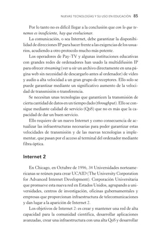 Nuevas Tecnologías y su Uso en Educación  85
Por lo tanto no es difícil llegar a la conclusión que con lo que te-
nemos es insuficiente, hay que evolucionar.
La comunicación, o sea Internet, debe garantizar la disponibi­
lidad de direcciones IP para hacer frente a las exigencias de los usua­
rios, acudiendo a otro protocolo mucho más potente.
Los operadores de Pay­‑TV y algunas instituciones educati­vas
con grandes redes de ordenadores han usado la multidifusión IP
para ofrecer streaming (ver u oír un archivo directamente en una pá­
gina web sin necesidad de descargarlo antes al ordenador) de vídeo
y audio a alta velocidad a un gran grupo de receptores. Ello solo se
puede garantizar mediante un significativo aumento de la veloci-
dad de transmisión o transferencia.
Se necesitan unas tecnologías que garanticen la transmisión de
ciertacantidaddedatosenuntiempodado(throughput).Ellosecon­
sigue mediante calidad de servicio (QoS) que no es más que la ca­
pacidad de dar un buen servicio.
Ello requiere de un nuevo Internet y como consecuencia de ac-
tualizar las infraestructuras necesarias para poder garantizar estas
velocidades de transmisión y de las nuevas tecnologías a imple-
mentar, que pasan por el acceso al terminal del ordenador mediante
fibra óptica.
Internet 2
En Chicago, en Octubre de 1996, 34 Universidades norteame-
ricanas se reúnen para crear UCAID (The University Corporation
for Advanced Internet Development). Corporación Universitaria
que promueve esta nueva red en Estados Unidos, agrupando a uni-
versidades, centros de investigación, oficinas gubernamentales y
empresas que proporcionan infraestructura de telecomunicaciones
y dan lugar a la aparición de Internet 2.
Los objetivos de Internet 2: es crear y mantener una red de alta
capacidad para la comunidad científica, desarrollar aplicaciones
avanzadas, crear una infraestructura con una alta QoS y desarrollar
 