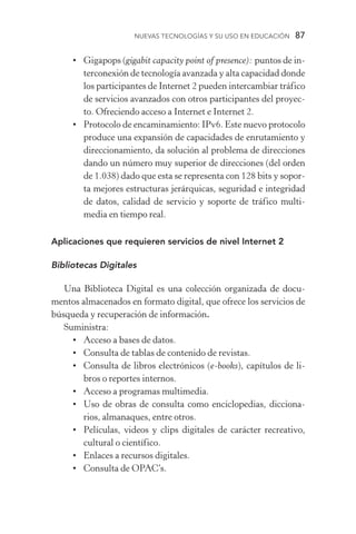 Nuevas Tecnologías y su Uso en Educación  87
•	 Gigapops (gigabit capacity point of presence): puntos de in-
terconexión de tecnología avanzada y alta capacidad donde
los participantes de Internet 2 pueden intercambiar tráfico
de servicios avanzados con otros participantes del proyec-
to. Ofreciendo acceso a Internet e Internet 2.
•	 Protocolo de encaminamiento: IPv6. Este nuevo protocolo
produce una expansión de capacidades de enrutamiento y
direccionamiento, da solución al problema de direcciones
dando un número muy superior de direcciones (del orden
de 1.038) dado que esta se representa con 128 bits y sopor-
ta mejores estructuras jerárquicas, seguridad e integridad
de datos, calidad de servicio y soporte de tráfico multi­
media en tiempo real.
Aplicaciones que requieren servicios de nivel Internet 2
Bibliotecas Digitales
Una Biblioteca Digital es una colección organizada de docu-
mentos almacenados en formato digital, que ofrece los servicios de
búsqueda y recuperación de información.
Suministra:
•	Acceso a bases de datos.
•	Consulta de tablas de contenido de revistas.
•	Consulta de libros electrónicos (e­‑books), capítulos de li-
bros o reportes internos.
•	Acceso a programas multimedia.
•	 Uso de obras de consulta como enciclopedias, dicciona-
rios, almanaques, entre otros.
•	 Películas, videos y clips digitales de carácter recreativo,
cultural o científico.
•	Enlaces a recursos digitales.
•	Consulta de OPAC’s.
 