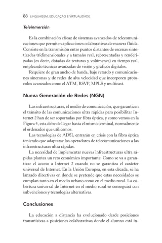 88  LINGUAGEM, EDUCAÇÃO E VIRTUALIDADE
Teleinmersión
Es la combinación eficaz de sistemas avanzados de telecomuni-
caciones que permiten aplicaciones colaborativas de manera fluida.
Consiste en la transmisión entre puntos distantes de escenas sinte-
tizadas tridimensionales y a tamaño real, representadas y renderi-
zadas (es decir, dotadas de texturas y volúmenes) en tiempo real,
empleando técnicas avanzadas de visión y gráficos digitales.
Requiere de gran ancho de banda, bajo retardo y comunicacio-
nes síncronas y de redes de alta velocidad que incorporen proto­
colos avanzados como el ATM, RSVP, MPLS y multicast.
Nueva Generación de Redes (NGN)
Las infraestructuras, el medio de comunicación, que garanticen
el tránsito de las comunicaciones ultra rápidas para posibilitar In-
ternet 2 han de ser soportadas por fibra óptica, y como vemos en la
Figura 4, esta debe de llegar hasta el mismo terminal, normalmente
el ordenador que utilicemos.
Las tecnologías de ADSL entrarán en crisis con la fibra óptica
teniendo que adaptarse los operadores de telecomunicaciones a las
infraestructuras ultra rápidas.
La necesidad de implementar nuevas infraestructuras ultra rá-
pidas plantea un reto económico importante. Como se va a garan­
tizar el acceso a Internet 2 cuando no se garantiza el carácter
universal de Internet. En la Unión Europea, en esta década, se ha
lanzado directivas en donde se pretende que estas necesidades se
cumplan tanto en el medio urbano como en el medio rural. La co-
bertura universal de Internet en el medio rural se conseguirá con
subvenciones y tecnologías alternativas.
Conclusiones
La educación a distancia ha evolucionado desde posiciones
transmisivas a posiciones colaborativas donde el alumno está in-
 