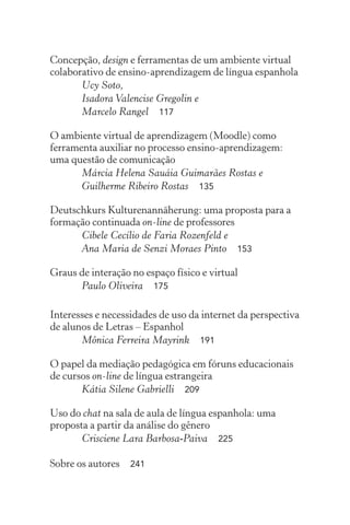 Concepção, design e ferramentas de um ambiente virtual
colaborativo de ensino-aprendizagem de língua espanhola
Ucy Soto,
Isadora Valencise Gregolin e
Marcelo Rangel  117
O ambiente virtual de aprendizagem (Moodle) como
ferramenta auxiliar no processo ensino-aprendizagem:
uma questão de comunicação
Márcia Helena Sauáia Guimarães Rostas e
Guilherme Ribeiro Rostas  135
Deutschkurs Kulturenannäherung: uma proposta para a
formação continuada on-line de professores
Cibele Cecílio de Faria Rozenfeld e
Ana Maria de Senzi Moraes Pinto  153
Graus de interação no espaço físico e virtual
Paulo Oliveira  175
Interesses e necessidades de uso da internet da perspectiva
de alunos de Letras – Espanhol
Mônica Ferreira Mayrink  191
O papel da mediação pedagógica em fóruns educacionais
de cursos on-line de língua estrangeira
Kátia Silene Gabrielli  209
Uso do chat na sala de aula de língua espanhola: uma
proposta a partir da análise do gênero
Crisciene Lara Barbosa-Paiva  225
Sobre os autores  241
 