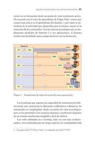 Nuevas Tecnologías y su Uso en Educación  89
merso en su formación desde un punto de vista totalmente activo.
De acuerdo con el cono de aprendizaje de Edgar Dale, vemos que
cuanto más activo es el aprendizaje del alumno, y por tanto la na-
turaleza de la actividad que desarrolla para el mismo, mayor es la
retención de los contenidos. Con las nuevas tecnologías que se im-
plantarán alrededor de Internet 2 y sus aplicaciones, el alumno
tendrá más facilidades para comprometerse con su formación.
Figura 4 – Arquitectura de redes de acceso de nueva generación.
La tecnología que soporta esa capacidad de comunicación bidi-
reccional, que caracteriza la educación colaborativa a distancia, ha
aumentado su complejidad, desde un punto de vista tecnológico,
pero se ha permitido a los usuarios alumnos y profesores disponer
de un sistema mucho más amigable y fácil de utilizar.
Las webs utilizadas en e­‑learning, cada vez son más evolucio­
nadas y son sustituidas por un rango superior de complejidad cada
	 Ver página sobre FTTH en http://es.wikipedia.org/wiki/FTTH.
 
