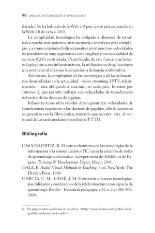 90  LINGUAGEM, EDUCAÇÃO E VIRTUALIDADE
década.
Se ha hablado de la Web 2.0 pero ya se está pensando en
laWeb 3.0 de cara a 2010.
La complejidad tecnológica ha obligado a disponer de termi­
nales mucho más potentes, más memoria e interfases más com­ple­
jas, y a comunicaciones bidireccionales (síncronas) con ve­loci­dades
de trans­ferencia muy superiores a cien megabps y con una calidad de
servicio (QoS) contrastada. Permitiendo, de esta forma, que la tec-
nología junto a sus infraestructuras, la utilizaciones de apli­caciones
que potencian al máximo la educación a distancia cola­borativa.
Así mismo, la complejidad de las tecnologías y de las aplicacio-
nes desarrolladas en la actualidad – video streaming, IPTV, telein-
mersión – está obligando a sustituir, en cada país, Internet por
Internet 2, que permite trabajar con velocidades de transferencia
del orden de las decenas de gigabps.
Infraestructuras ultra rápidas deben garantizar velocidades de
transferencia superiores a las decenas de gigabps, ello únicamente
se garantiza con la fibra óptica, teniendo que acceder, ésta, al ter-
minal del usuario mediante tecnologías FTTH.
Bibliografia
CASADO ORTIZ, R. El aprovechamiento de las tecnologías de la
información y la comunicación (TIC) para la creación de redes
de aprendizaje colaborativo: la experiencia de Telefónica de Es-
paña. Training  Development Digest, Mayo, 2001.
DALE, E. Audio­‑Visual Methods in Teaching. 3.ed. NewYork: The
Dryden Press, 1969.
GARCIA, C. M.; LAVIÉ, J. M. Formación y nuevas tecnologías:
posibilidades y condiciones de la teleformación como espacio de
aprendizaje. Bordón – Revista de pedagogía.v.52,n.3,p.385­‑406,
2000.
	 Ver página sobre evolución de la web en: http://www.blumex.net/grafico­‑de­‑la­
‑posible­‑evolucion­‑de­‑la­‑web/.
 