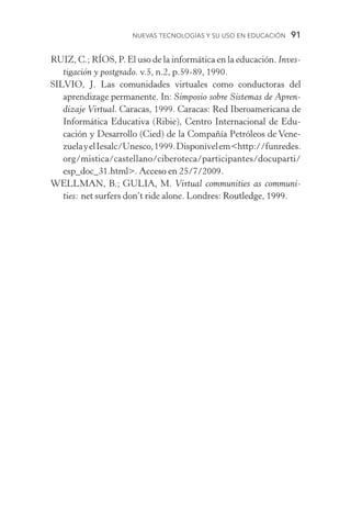 Nuevas Tecnologías y su Uso en Educación  91
RUIZ, C.; RÍOS, P. El uso de la informática en la educación. Inves-
tigación y postgrado. v.5, n.2, p.59­‑89, 1990.
SILVIO, J. Las comunidades virtuales como conductoras del
aprendizage permanente. In: Simposio sobre Sistemas de Apren-
dizaje Virtual. Caracas, 1999. Caracas: Red Iberoamericana de
Informática Educativa (Ribie), Centro Internacional de Edu­
cación y Desarrollo (Cied) de la Compañía Petróleos de Vene-
zuelayelIesalc/Unesco,1999.Disponívelemhttp://funredes.
org/mistica/castellano/ciberoteca/participantes/docuparti/
esp_doc_31.html. ��������������������Acceso en 25/7/2009.
WELLMAN, B.; GULIA, M. Virtual communities as communi-
ties: net surfers don’t ride alone. Londres: ����������������Routledge, 1999.
 