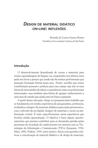 Design de material didático
on­­‑line: reflexões
Rosinda de Castro Guerra Ramos
Pontifícia Universidade Católica de São Paulo
Introdução
O desenvolvimento desenfreado de cursos e materiais para
ensino­­‑aprendizagem de línguas via computador nos últimos anos
pode nos levar a pensar que ainda não há muitos profissionais que
possuam formação formal nessa área. Assim, acredito que trazer
contribuições pessoais e práticas para esse campo seja não só uma
forma de intercâmbio de ideias e experiências entre os profissionais
interessados, mas também uma forma de agregar conhecimento a
uma área de estudo que ainda está em franca expansão.
A partir dessa colocação, chega­‑se à proposta deste trabalho que
se fundamenta em minha experiência de pesquisadora, professora,
avaliadora e designer de materiais didáticos para aulas presenciais e,
com o advento da era digital, designer de materiais e cursos na am-
bientação virtual. É mais especificamente nessa experiência que
focalizo minha apresentação. O objetivo é fazer alguns questio­
namentos que possam contribuir para as demandas geradas pelas
premissas da sociedade do conhecimento em sintonia com as Tec-
nologias da Informação e Comunicação (TICs) (Jonassen, 1996,
Maia, 2000, Niskier, 1999, entre outros). Inicio com questões rela-
tivas à conceituação de material didático e de design de materiais,
 