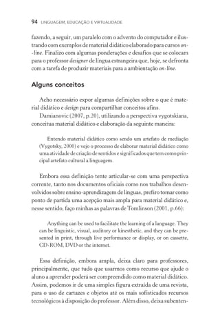 94  LINGUAGEM, EDUCAÇÃO E VIRTUALIDADE
fazendo, a seguir, um paralelo com o advento do computador e ilus-
trando com exemplos de material didático elaborado para cursos on­
‑line. Finalizo com algumas ponderações e desafios que se colocam
para o professor designer de língua estrangeira que, hoje, se defronta
com a tarefa de produzir materiais para a ambientação on­‑line.
Alguns conceitos
Acho necessário expor algumas definições sobre o que é mate-
rial didático e design para compartilhar conceitos afins.
Damianovic (2007, p.20), utilizando a perspectiva vygotskiana,
conceitua material didático e elaboração da seguinte maneira:
Entendo material didático como sendo um artefato de mediação
(Vygotsky, 2000) e vejo o processo de elaborar material didático como
uma atividade de criação de sentidos e significados que tem como prin­
cipal artefato cultural a linguagem.
Embora essa definição tente articular­‑se com uma perspectiva
corrente, tanto nos documentos oficiais como nos trabalhos desen-
volvidos sobre ensino­‑aprendizagem de línguas, prefiro tomar como
ponto de partida uma acepção mais ampla para material didático e,
nesse sentido, faço minhas as palavras de Tomlinson (2001, p.66):
Anything can be used to facilitate the learning of a language. They
can be linguistic, visual, auditory or kinesthetic, and they can be pre-
sented in print, through live performance or display, or on cassette,
CD­‑ROM, DVD or the internet.
Essa definição, embora ampla, deixa claro para professores,
principalmente, que tudo que usarmos como recurso que ajude o
aluno a aprender poderá ser compreendido como material didático.
Assim, podemos ir de uma simples figura extraída de uma revista,
para o uso de cartazes e objetos até os mais sofisticados recursos
tecnológicos à disposição do professor. Além disso, deixa subenten­
 