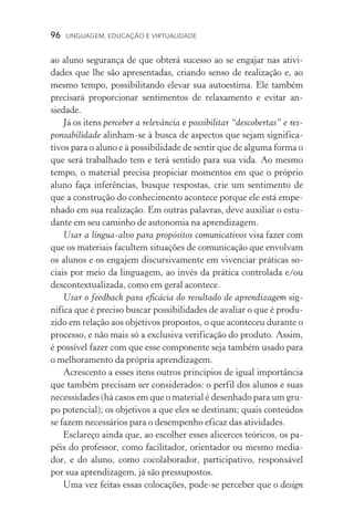 96  LINGUAGEM, EDUCAÇÃO E VIRTUALIDADE
ao aluno segurança de que obterá sucesso ao se engajar nas ativi­
dades que lhe são apresentadas, criando senso de realização e, ao
mesmo tempo, possibilitando elevar sua autoestima. Ele também
precisará proporcionar sentimentos de relaxamento e evitar an­
siedade.
Já os itens perceber a relevância e possibilitar “descobertas” e res-
ponsabilidade alinham­‑se à busca de aspectos que sejam significa­
tivos para o aluno e à possibilidade de sentir que de alguma forma o
que será trabalhado tem e terá sentido para sua vida. Ao mesmo
tempo, o material precisa propiciar momentos em que o próprio
aluno faça inferências, busque respostas, crie um sentimento de
que a construção do conhecimento acontece porque ele está empe-
nhado em sua realização. Em outras palavras, deve auxiliar o estu-
dante em seu caminho de autonomia na aprendizagem.
Usar a língua­‑alvo para propósitos comunicativos visa fazer com
que os materiais facultem situações de comunicação que envolvam
os alunos e os engajem discursivamente em vivenciar práticas so-
ciais por meio da linguagem, ao invés da prática controlada e/ou
descontextualizada, como em geral acontece.
Usar o feedback para eficácia do resultado de aprendizagem sig-
nifica que é preciso buscar possibilidades de avaliar o que é produ-
zido em relação aos objetivos propostos, o que aconteceu durante o
processo, e não mais só a exclusiva verificação do produto. Assim,
é possível fazer com que esse componente seja também usado para
o melhoramento da própria aprendizagem.
Acrescento a esses itens outros princípios de igual importância
que também precisam ser considerados: o perfil dos alunos e suas
necessidades (há casos em que o material é desenhado para um gru-
po potencial); os objetivos a que eles se destinam; quais conteúdos
se fazem necessários para o desempenho eficaz das atividades.
Esclareço ainda que, ao escolher esses alicerces teóricos, os pa-
péis do professor, como facilitador, orientador ou mesmo media-
dor, e do aluno, como cocolaborador, participativo, responsável
por sua aprendizagem, já são pressupostos.
Uma vez feitas essas colocações, pode­‑se perceber que o design
 