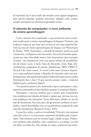 Design de Material Didático on­­‑line  97
de materiais não é uma tarefa tão simples como alguns imaginam,
pois envolve planejar, analisar, selecionar, adaptar, criar, avaliar,
sempre embasado nos elementos apontados acima.
O advento do computador: o novo ambiente
de ensino­‑aprendizagem
Com o advento do computador, o que aconteceu com os mate-
riais usados para o ensino­‑aprendizagem de línguas? Primeiro, não
podemos esquecer que hoje esse recurso já tem uma pequena his­
tória na área de ensino­‑aprendizagem de línguas (ver Warschauer
 Healey, 1998). Entretanto, a entrada da internet, ponto no qual
voumeater,configurououtromomento.Novasferramentasapa­re­
ceram em uma velocidade nunca vista: buscadores (por exemplo,
Google), sites disponíveis com uma gama infinita de possibilida-
des de temas e usos, e­‑mails, listas de discussão, chats, blogs, tele­
con­ferências, programas de autoria, plataformas, MSN, ORKUT,
Second Life, entre outros. Se temos todos esses recursos disponí-
veis, como podemos pensar o desenho de materiais para essa am-
bientação que não sejam mais aqueles elaborados para serem usados
literalmente face a face? O que envolve pensar, então, o material
didático para o ambiente digital?
Um primeiro ponto a ser esclarecido é que os princípios e com-
ponentes comentados acima também guiarão os materiais digitais.
Entretanto, é preciso lembrar que o ensino pelo computador
traz mudanças nas relações de tempo e espaço que, por sua vez, tra-
zem mudanças nas interações. Essas diferenças, aliadas ao uso do
tipo de ferramenta, fará com que o design precise combinar as ativi-
dades a serem desenhadas com as características próprias de cada
uma das ferramentas (Ramos  Freire, 2003).
Como fica, então, a aula na virtualidade? Primeiro, não estamos
mais face a face e, se estivermos, estaremos mediados pelo compu-
tador. Não estamos mais no mesmo lugar, cidade ou país. Podere-
mos também estar sozinhos, sem o professor e os colegas, ou com
um deles ou todos eles. Em relação ao tempo, podemos nos comu-
 